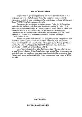 A Fé em Nossos Direitos
Enganam-se os que oram pedindo fé. Isto nunca devemos fazer. "A fé é
pelo ouvir, e o ouvir pela Palavra de Deus," é a prescrição para adquirir fé.
Nunca ores pedindo fé para seres curado. Ao aprenderes a conhecer a Palavra de
Deus, TERÁS FÉ. A Palavra desenvolve a fé.
Os duvidosos oram pedindo o que já possuem. Pedro diz: "O Seu divino
poder nos deu (já foi dado) TUDO o que diz respeito à VIDA," II Pedro 1.3. A
enfermidade resultará em morte. A cura diz respeito à VIDA. Todas as coisas que
conduzem à VIDA, já te foram doadas. Crê que são TUAS. Confessa-as!
"TODAS QUANTAS PROMESSAS há de Deus, são nEle sim, e por Ele (Jesus)
o Amém," II Coríntios 1.20. Procura tua promessa. Crê nela e começa a
CONFESSÁ-LA. É tua.
Pelas Suas feridas foste sarado." Tua cura já foi provida. Não precisas orar
pedindo-a. Contudo, orar pedindo a cura não é antibíblico, pois Jesus disse:
"Tudo quanto pedirdes em Meu Nome Eu o farei, para que o Pai seja glorificado
no Filho," e outra vez: "Se pedirdes ALGUMA COISA em meu Nome, Eu o
farei," João 14.13,14. Lê, também Tiago 5.13-15.
Ler a Palavra é ouvir Deus falar. Tu O ouves dizer; "Eu sou o Senhor que
te sara." Ouves-LO dizer: "Pelas Suas feridas foste sarado." Não é necessário orar
pedindo fé para crer que Deus disse a verdade. Ouviste-O falar, e creste na Sua
Palavra. Agir nessa conformidade é fé. Podes orar pedindo cura, mas a fé GERA
A CURA.

CAPÍTULO XXI
A FÉ EM NOSSOS DIREITOS

 