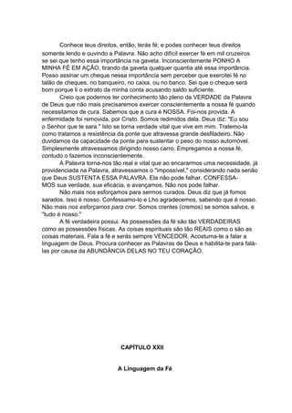 Conhece teus direitos, então, terás fé; e podes conhecer teus direitos
somente lendo e ouvindo a Palavra. Não acho difícil exercer fé em mil cruzeiros
se sei que tenho essa importância na gaveta. Inconscientemente PONHO A
MINHA FÉ EM AÇÃO, tirando da gaveta qualquer quantia até essa importância.
Posso assinar um cheque nessa importância sem perceber que exercitei fé no
talão de cheques, no banqueiro, no caixa, ou no banco. Sei que o cheque será
bom porque li o extrato da minha conta acusando saldo suficiente.
Creio que podemos ter conhecimento tão pleno da VERDADE da Palavra
de Deus que não mais precisaremos exercer conscientemente a nossa fé quando
necessitamos de cura. Sabemos que a cura é NOSSA. Foi-nos provida. A
enfermidade foi removida, por Cristo. Somos redimidos dela. Deus diz: "Eu sou
o Senhor que te sara." Isto se torna verdade vital que vive em mim. Tratemo-la
como tratamos a resistência da ponte que atravessa grande desfiladeiro. Não
duvidamos da capacidade da ponte para sustentar o peso do nosso automóvel.
Simplesmente atravessamos dirigindo nosso carro. Empregamos a nossa fé,
contudo o fazemos inconscientemente.
A Palavra torna-nos tão real e vital que ao encararmos uma necessidade, já
providenciada na Palavra, atravessamos o "impossível," considerando nada senão
que Deus SUSTENTA ESSA PALAVRA. Ela não pode falhar. CONFESSAMOS sua verdade, sua eficácia, e avançamos. Não nos pode falhar.
Não mais nos esforçamos para sermos curados. Deus diz que já fomos
sarados. Isso é nosso. Confessamo-lo e Lho agradecemos, sabendo que é nosso.
Não mais nos esforçamos para crer. Somos crentes (cremos) se somos salvos, e
"tudo é nosso."
A fé verdadeira possui. As possessões da fé são tão VERDADEIRAS
como as possessões físicas. As coisas espirituais são tão REAIS como o são as
coisas materiais. Fala a fé e serás sempre VENCEDOR. Acostuma-te a falar a
linguagem de Deus. Procura conhecer as Palavras de Deus e habilita-te para falálas por causa da ABUNDÂNCIA DELAS NO TEU CORAÇÃO.

CAPÍTULO XXII
A Linguagem da Fé

 