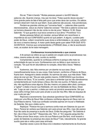 Diz-se: "Falar é barato." Muitas pessoas passam o temDO falando
palavras vãs. Quando criança, meu pai me dizia: "Falas quando deves escutar."
Uma grande parte da fala é feita pelo povo que antes deve dar ouvidos. Os sábios
sempre observam mais do que falam. Suas palavras são poucas, mas ponderosas.
Perdem-se grandes vitórias por "conversa fiada" — palavras ditas quando
desnecessárias. Jesus as chama "palavras ociosas." "De toda a palavra ociosa que
os homens disserem hão de dar conta no dia de juízo," Mateus 12.36. Disse
Salomão: "O que guarda a sua boca conserva a sua alma," Provérbios 13.3.
Muitas pessoas falham em receber, porque falham em reconhecer a
importância da sua CONFISSÃO quanto ao que pedem. A alguns, curados pelo
poder de Deus, voltam novamente suas dores e enfermidades e, às vezes, sofrem
de novo a mesma doença. A maior parte desta gente quer saber POR QUE ISTO
ACONTECE. Cremos que compreenderás o PORQUE disso, e não te acontecerá
mais, ao acabar de ler esta mensagem.
Confessamos inconscientemente o que cremos
A fé sempre se refere ao que é pedido em oração como se já estivesse nas
mãos, mesmo antes de visto, ouvido ou sentido.
Compreendes, quando te confessas enfermo é porque crês mais na
enfermidade do que na cura. Confessamos com os lábios o que cremos no
coração. "Do que há em abundância no coração, disso fala a boca," Mateus
12.34.
Ilustremos, isto: Nós oramos por um doente na sua casa. Deus
maravilhosamente tocou no seu corpo. Este homem, conforme a Palavra de Deus,
ficaria bom. Assegurei-o desta verdade. Ao sairmos da casa, sua mãe disse: "Não
deixe de orar por ele." Ela por este pedido mesmo, CONFESSOU que duvidava
da Palavra de Deus, "E os curarão," pois dava a entender que se não clamássemos
constantemente por muito tempo a Deus, Ele não nos ouviria. A Palavra, para
ela, não significava coisa alguma. Ela deu mesmo um passo além disto: começou
a "gabar" o diabo e louvar sua fidelidade, em vez da fidelidade de Deus. Disse
ela: "Logo ao sair o senhor, o diabo por certo vai prová-lo severamente. Sei que
esse velho inimigo fará o pior para anular a cura de meu filho. Não se esqueça de
orar muito por ele."
Reprovei-a severamente. Que absoluta ignorância! Que CONFISSÃO ao
diabo por uma filha de Deus! Não confessou confiança alguma em Deus nem na
Sua Palavra eterna. Toda sua confissão consistia apenas em louvar a fidelidade
de Satanás. Sei que o diabo sorriu.
Repliquei: "Parece-me que a senhora confia mais em Satanas do que em
Deus. Parece ter certeza que Satanás vem para provar seu filho, mas não parece
ficar tão certa da presença e auxílio de Deus. Então lhe perguntei: "Se Satanás é
fiel, não é Deus mais fiel? " Respondeu ela: "Sim, é." Em seguida perguntei-lhe:
"Se Deus enviar Seus anjos, como diz sua Palavra que Ele fará, você receará o
poder de Satanás na presença dos anjos de Deus"? Isto, naturalmente, foi grande
auxílio para ela e voltou para casa animada.
Quantas vezes o povo de Deus ora e obedece implicitamente às Escrituras

 