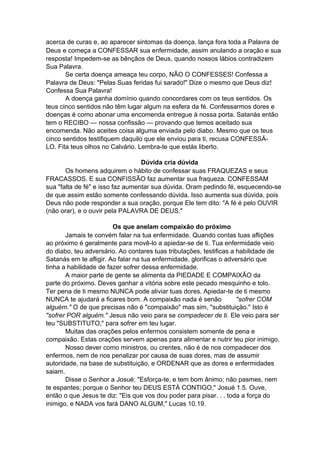 acerca de curas e, ao aparecer sintomas da doença, lança fora toda a Palavra de
Deus e começa a CONFESSAR sua enfermidade, assim anulando a oração e sua
resposta! Impedem-se as bênçãos de Deus, quando nossos lábios contradizem
Sua Palavra.
Se certa doença ameaça teu corpo, NÂO O CONFESSES! Confessa a
Palavra de Deus: "Pelas Suas feridas fui sarado!" Dize o mesmo que Deus diz!
Confessa Sua Palavra!
A doença ganha domínio quando concordares com os teus sentidos. Os
teus cinco sentidos não têm lugar algum na esfera da fé. Confessarmos dores e
doenças é como abonar uma encomenda entregue à nossa porta. Satanás então
tem o RECIBO — nossa confissão — provando que temos aceitado sua
encomenda. Não aceites coisa alguma enviada pelo diabo. Mesmo que os teus
cinco sentidos testifiquem daquilo que ele enviou para ti, recusa CONFESSÁLO. Fita teus olhos no Calvário. Lembra-te que estás liberto.
Dúvida cria dúvida
Os homens adquirem o hábito de confessar suas FRAQUEZAS e seus
FRACASSOS. E sua CONFISSÃO faz aumentar sua fraqueza. CONFESSAM
sua "falta de fé" e isso faz aumentar sua dúvida. Oram pedindo fé, esquecendo-se
de que assim estão somente confessando dúvida. Isso aumenta sua dúvida, pois
Deus não pode responder a sua oração, porque Ele tem dito: "A fé é pelo OUVIR
(não orar), e o ouvir pela PALAVRA DE DEUS."
Os que anelam compaixão do próximo
Jamais te convém falar na tua enfermidade. Quando contas tuas aflições
ao próximo é geralmente para movê-lo a apiedar-se de ti. Tua enfermidade veio
do diabo, teu adversário. Ao contares tuas tribulações, testificas a habilidade de
Satanás em te afligir. Ao falar na tua enfermidade, glorificas o adversário que
tinha a habilidade de fazer sofrer dessa enfermidade.
A maior parte de gente se alimenta da PIEDADE E COMPAIXÃO da
parte do próximo. Deves ganhar a vitória sobre este pecado mesquinho e tolo.
Ter pena de ti mesmo NUNCA pode aliviar tuas dores. Apiedar-te de ti mesmo
NUNCA te ajudará a ficares bom. A compaixão nada é senão
"sofrer COM
alguém." O de que precisas não é "compaixão" mas sim, "substituição." Isto é
"sofrer POR alguém." Jesus não veio para se compadecer de ti. Ele veio para ser
teu "SUBSTITUTO," para sofrer em teu lugar.
Muitas das orações pelos enfermos consistem somente de pena e
compaixão. Estas orações servem apenas para alimentar e nutrir teu pior inimigo.
Nosso dever como ministros, ou crentes, não é de nos compadecer dos
enfermos, nem de nos penalizar por causa de suas dores, mas de assumir
autoridade, na base de substituição, e ORDENAR que as dores e enfermidades
saiam.
Disse o Senhor a Josué: "Esforça-te, e tem bom ânimo; não pasmes, nem
te espantes; porque o Senhor teu DEUS ESTÁ CONTIGO," Josué 1.5. Ouve,
então o que Jesus te diz: "Eis que vos dou poder para pisar. . . toda a força do
inimigo, e NADA vos fará DANO ALGUM," Lucas 10.19.

 