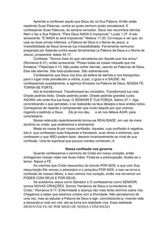 Aprende a confessar aquilo que Deus diz na Sua Palavra. Então estás
repetindo Suas Palavras, contra as quais nenhum poder prevalecerá. E
confessando Suas Palavras, és sempre vencedor. Deus não reconhece derrota.
Nem o faz a Sua Palavra. "Para Deus NADA é impossível," Lucas 1.37. A isto
acrescenta: "E NADA te será impossível," Mateus 17.20. Co-meças a ver que, ao
usar as duas armas infalíveis, a Palavra de Deus e o Nome de Jesus, a
irresistibilidade de Deus torna-se tua irresistibilidade. Ferramenta nenhuma,
preparada por Satanás contra essas ferramentas (a Palavra de Deus e o Nome de
Jesus), prosperará, Isaias 54.17.
Confessa: "Somos mais do que vencedores por Aquele que nos amou"
(Romanos 8.37), então acrescenta: "Posso todas as coisas nAquele que me
fortalece," Filipenses 4.13. Não podes sofrer derrota, usando as Palavras de Deus.
Elas são eternas. São todo-poderosas. São sobrenaturais.
Confessamos que Deus nos tirou da esfera de derrota e nos transportou
para o lugar onde prevalecem a vitória, a paz, o gozo e a SAÚDE. Ao
confessarmos ousadamente, e agirmos firmados na Palavra de Deus, NOSSA FÉ
TORNA-SE FORTE.
Isto te transformará. Transformará teu ministério. Transformará tua vida.
Oraste pedindo êxito. Oraste pedindo poder. Oraste pedindo grandes curas.
AGORA vês onde fica tua força. O SENHOR É TUA FORÇA, Salmo 27.1. Age,
concretizando o que percebes, e se realizarão os teus desejos e teus anelos todos.
Começamos de repente a compreender que muito daquilo por que oramos,
rogando e pedindo a Deus,
Ele já nos deu,
e só nos faltava AGIR, para
concretizá-lo.
Nossa redenção repentinamente tornou-se REALIDADE, em vez de mera
doutrina ou credo, que analisamos e ensinamos.
Mede-se nossa fé por nossa confissão. Aqueles, cuja confissão é negativa,
isto é, que confessam suas fraquezas e fracassos, suas dores e sintomas, que
confessam o que NÂO podem fazer, descem invariavelmente ao nível de sua
confissão. Uma lei espiritual que poucos crentes conhecem, é:
Nossa confissão nos governa
Quando confessamos o senhorio de Cristo em nosso coração, então
entregamos nossas vidas nas Suas mãos. Finda-se a preocupação. Acaba-se o
temor. Nasce a FÉ.
Ao crermos que Cristo ressuscitou do túmulo POR NOS, e que com Sua
ressurreição Ele venceu o adversário e o aniquilou POR NÓS, e isso se torna a
confissão de nossos lábios, e isso cremos nos coração, então nos tornamos um
PODER COM DEUS E POR DEUS.
Se aceitamos Jesus como Salvador e O confessamos como SENHOR,
somos NOVAS CRIAÇÕES. Somos "herdeiros de Deus e co-herdeiros de
Cristo," Romanos 8.17. Enfermidade e doença não mais terão domínio sobre nós.
Chegamos a saber que estamos unidos com a Divindade. Não percebemos de
uma vez, mas ao estudar a Palavra de Deus e agir, concretizando-a; vivendo nela
e deixando-a viver em nós; ela se torna em realidade viva. Essa realidade

DESENVOLVE-SE POR MEIO DE NOSSA CONFISSÃO.

 