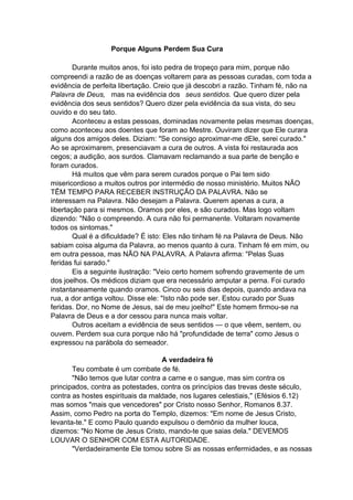 Porque Alguns Perdem Sua Cura
Durante muitos anos, foi isto pedra de tropeço para mim, porque não
compreendi a razão de as doenças voltarem para as pessoas curadas, com toda a
evidência de perfeita libertação. Creio que já descobri a razão. Tinham fé, não na
Palavra de Deus, mas na evidência dos seus sentidos. Que quero dizer pela
evidência dos seus sentidos? Quero dizer pela evidência da sua vista, do seu
ouvido e do seu tato.
Aconteceu a estas pessoas, dominadas novamente pelas mesmas doenças,
como aconteceu aos doentes que foram ao Mestre. Ouviram dizer que Ele curara
alguns dos amigos deles. Diziam: "Se consigo aproximar-me dEle, serei curado."
Ao se aproximarem, presenciavam a cura de outros. A vista foi restaurada aos
cegos; a audição, aos surdos. Clamavam reclamando a sua parte de benção e
foram curados.
Há muitos que vêm para serem curados porque o Pai tem sido
misericordioso a muitos outros por intermédio de nosso ministério. Muitos NÃO
TÊM TEMPO PARA RECEBER INSTRUÇÃO DA PALAVRA. Não se
interessam na Palavra. Não desejam a Palavra. Querem apenas a cura, a
libertação para si mesmos. Oramos por eles, e são curados. Mas logo voltam
dizendo: "Não o compreendo. A cura não foi permanente. Voltaram novamente
todos os sintomas."
Qual é a dificuldade? É isto: Eles não tinham fé na Palavra de Deus. Não
sabiam coisa alguma da Palavra, ao menos quanto à cura. Tinham fé em mim, ou
em outra pessoa, mas NÃO NA PALAVRA. A Palavra afirma: "Pelas Suas
feridas fui sarado."
Eis a seguinte ilustração: "Veio certo homem sofrendo gravemente de um
dos joelhos. Os médicos diziam que era necessário amputar a perna. Foi curado
instantaneamente quando oramos. Cinco ou seis dias depois, quando andava na
rua, a dor antiga voltou. Disse ele: "Isto não pode ser. Estou curado por Suas
feridas. Dor, no Nome de Jesus, sai de meu joelho!" Este homem firmou-se na
Palavra de Deus e a dor cessou para nunca mais voltar.
Outros aceitam a evidência de seus sentidos — o que vêem, sentem, ou
ouvem. Perdem sua cura porque não há "profundidade de terra" como Jesus o
expressou na parábola do semeador.
A verdadeira fé
Teu combate é um combate de fé.
"Não temos que lutar contra a carne e o sangue, mas sim contra os
principados, contra as potestades, contra os princípios das trevas deste século,
contra as hostes espirituais da maldade, nos lugares celestiais," (Efésios 6.12)
mas somos "mais que vencedores" por Cristo nosso Senhor, Romanos 8.37.
Assim, como Pedro na porta do Templo, dizemos: "Em nome de Jesus Cristo,
levanta-te." E como Paulo quando expulsou o demônio da mulher louca,
dizemos: "No Nome de Jesus Cristo, mando-te que saias dela." DEVEMOS
LOUVAR O SENHOR COM ESTA AUTORIDADE.
"Verdadeiramente Ele tomou sobre Si as nossas enfermidades, e as nossas

 
