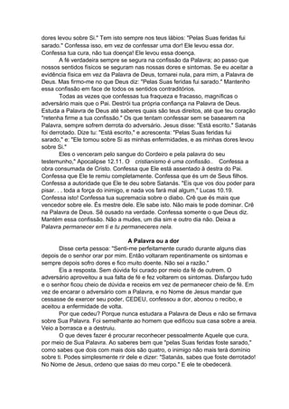 dores levou sobre Si." Tem isto sempre nos teus lábios: "Pelas Suas feridas fui
sarado." Confessa isso, em vez de confessar uma dor! Ele levou essa dor.
Confessa tua cura, não tua doença! Ele levou essa doença.
A fé verdadeira sempre se segura na confissão da Palavra; ao passo que
nossos sentidos físicos se seguram nas nossas dores e sintomas. Se eu aceitar a
evidência física em vez da Palavra de Deus, tornarei nula, para mim, a Palavra de
Deus. Mas firmo-me no que Deus diz: "Pelas Suas feridas fui sarado." Mantenho
essa confissão em face de todos os sentidos contraditórios.
Todas as vezes que confessas tua fraqueza e fracasso, magníficas o
adversário mais que o Pai. Destrói tua própria confiança na Palavra de Deus.
Estuda a Palavra de Deus até saberes quais são teus direitos, até que teu coração
"retenha firme a tua confissão." Os que tentam confessar sem se basearem na
Palavra, sempre sofrem derrota do adversário. Jesus disse: "Está escrito." Satanás
foi derrotado. Dize tu: "Está escrito," e acrescenta: "Pelas Suas feridas fui
sarado," e: "Ele tomou sobre Si as minhas enfermidades, e as minhas dores levou
sobre Si."
Eles o venceram pelo sangue do Cordeiro e pela palavra do seu
testemunho," Apocalipse 12.11. O cristianismo é uma confissão.. Confessa a
obra consumada de Cristo. Confessa que Ele está assentado à destra do Pai.
Confessa que Ele te remiu completamente. Confessa que és um de Seus filhos.
Confessa a autoridade que Ele te deu sobre Satanás. "Eis que vos dou poder para
pisar. . . toda a força do inimigo, e nada vos fará mal algum," Lucas 10.19.
Confessa isto! Confessa tua supremacia sobre o diabo. Crê que és mais que
vencedor sobre ele. És mestre dele. Ele sabe isto. Não mais te pode dominar. Crê
na Palavra de Deus. Sê ousado na verdade. Confessa somente o que Deus diz.
Mantém essa confissão. Não a mudes, um dia sim e outro dia não. Deixa a
Palavra permanecer em ti e tu permaneceres nela.
A Palavra ou a dor
Disse certa pessoa: "Senti-me perfeitamente curado durante alguns dias
depois de o senhor orar por mim. Então voltaram repentinamente os sintomas e
sempre depois sofro dores e fico muito doente. Não sei a razão."
Eis a resposta. Sem dúvida foi curado por meio da fé de outrem. O
adversário aproveitou a sua falta de fé e fez voltarem os sintomas. Disfarçou tudo
e o senhor ficou cheio de dúvida e receios em vez de permanecer cheio de fé. Em
vez de encarar o adversário com a Palavra, e no Nome de Jesus mandar que
cessasse de exercer seu poder, CEDEU, confessou a dor, abonou o recibo, e
aceitou a enfermidade de volta.
Por que cedeu? Porque nunca estudara a Palavra de Deus e não se firmava
sobre Sua Palavra. Foi semelhante ao homem que edificou sua casa sobre a areia.
Veio a borrasca e a destruiu.
O que deves fazer é procurar reconhecer pessoalmente Aquele que cura,
por meio de Sua Palavra. Ao saberes bem que "pelas Suas feridas foste sarado,"
como sabes que dois com mais dois são quatro, o inimigo não mais terá domínio
sobre ti. Podes simplesmente rir dele e dizer: "Satanás, sabes que foste derrotado!
No Nome de Jesus, ordeno que saias do meu corpo." E ele te obedecerá.

 
