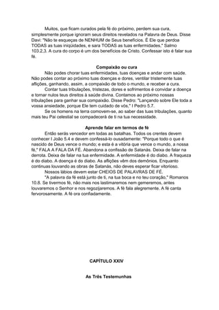 Muitos, que ficam curados pela fé do próximo, perdem sua cura,
simplesmente porque ignoram seus direitos revelados na Palavra de Deus. Disse
Davi: "Não te esqueças de NENHUM de Seus benefícios. É Ele que perdoa
TODAS as tuas iniqüidades, e sara TODAS as tuas enfermidades," Salmo
103.2,3. A cura do corpo é um dos benefícios de Cristo. Confessar isto é falar sua
fé.
Compaixão ou cura
Não podes chorar tuas enfermidades, tuas doenças e andar com saúde.
Não podes contar ao próximo tuas doenças e dores, ventilar tristemente tuas
aflições, ganhando, assim, a compaixão de todo o mundo, e receber a cura.
Contar tuas tribulações, tristezas, dores e sofrimentos é convidar a doença
e tornar nulos teus direitos à saúde divina. Contamos ao próximo nossas
tribulações para ganhar sua compaixão. Disse Pedro: "Lançando sobre Ele toda a
vossa ansiedade, porque Ele tem cuidado de vós," I Pedro 5.7.
Se os homens na terra comovem-se, ao saber das tuas tribulações, quanto
mais teu Pai celestial se compadecerá de ti na tua necessidade.
Aprende falar em termos de fé
Então serás vencedor em todas as batalhas. Todos os crentes devem
conhecer I João 5.4 e devem confessá-lo ousadamente: "Porque todo o que é
nascido de Deus vence o mundo; e esta é a vitória que vence o mundo, a nossa
fé," FALA A FALA DA FÉ. Abandona a confissão de Satanás. Deixa de falar na
derrota. Deixa de falar na tua enfermidade. A enfermidade é do diabo. A fraqueza
é do diabo. A doença é do diabo. As aflições vêm dos demônios. Enquanto
continuas louvando as obras de Satanás, não deves esperar ficar vitorioso.
Nossos lábios devem estar CHEIOS DE PALAVRAS DE FÉ.
"A palavra da fé está junto de ti, na tua boca e no teu coração," Romanos
10.8. Se tivermos fé, não mais nos lastimaremos nem gemeremos, antes
louvaremos o Senhor e nos regozijaremos. A fé fala alegremente. A fé canta
fervorosamente. A fé ora confiadamente.

CAPÍTULO XXIV
As Três Testemunhas

 