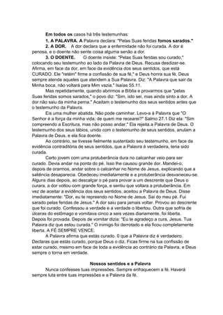 Em todos os casos há três testemunhas:
1. A PALAVRA. A Palavra declara: "Pelas Suas feridas fomos sarados."
2. A DOR. A dor declara que a enfermidade não foi curada. A dor é
penosa, e o doente não sente coisa alguma senão a dor.
3. O DOENTE.
O doente insiste: "Pelas Suas feridas sou curado,"
colocando seu testemunho ao lado da Palavra de Deus. Recusa desdizer-se.
Afirma, em face da dor, em face da evidência dos seus sentidos, que está
CURADO. Ele "retém" firme a confissão de sua fé," e Deus honra sua fé. Deus
sempre atende aqueles que atendem a Sua Palavra. Diz: "A Palavra que sair da
Minha boca, não voltará para Mim vazia." Isaías 55.11.
Mas repetidamente, quando abrirmos a Bíblia e provarmos que "pelas
Suas feridas somos sarados," o povo diz: "Sim, isto sei, mas ainda sinto a dor. A
dor não saiu da minha perna." Aceitam o testemunho dos seus sentidos antes que
o testemunho da Palavra.
Eis uma mulher abatida. Não pode caminhar. Levo-a à Palavra que "O
Senhor é a força da minha vida; de quem me recearei?" Salmo 27.1 Diz ela: "Sim
compreendo a Escritura, mas não posso andar." Ela rejeita a Palavra de Deus. O
testemunho dos seus lábios, unido com o testemunho de seus sentidos, anulam a
Palavra de Deus, e ela fica doente.
Ao contrário, se tivesse fielmente sustentado seu testemunho, em face da
evidência contraditória de seus sentidos, que a Palavra é verdadeira, teria sido
curada.
Certo jovem com uma protuberância dura no calcanhar veio para ser
curado. Devia andar na ponta do pé. Isso lhe causou grande dor. Mandei-o,
depois de orarmos, andar sobre o calcanhar no Nome de Jesus, explicando que a
saliência desaparecia. Obedeceu imediatamente e a protuberância desvaneceu-se.
Alguns dias depois, ao descalçar o pé para provar a um descrente que Deus o
curara, a dor voltou com grande força, e sentiu que voltara a protuberância. Em
vez de aceitar a evidência dos seus sentidos, aceitou a Palavra de Deus. Disse
imediatamente: "Dor, eu te repreendo no Nome de Jesus. Sai do meu pé. Fui
sarado pelas feridas de Jesus." A dor saiu para jamais voltar. Provou ao descrente
que foi curado. Confessou a verdade e a verdade o libertou. Outra que sofria de
úlceras do estômago e vomitava cinco a seis vezes diariamente, foi liberta.
Depois foi provada. Depois de vomitar dizia: "Eu te agradeço a cura, Jesus. Tua
Palavra diz que estou curada." O inimigo foi derrotado e ela ficou completamente
liberta. A FÉ SEMPRE VENCE.
A Palavra afirma que estás curado. 0 que a Palavra diz é verdadeiro.
Declaras que estás curado, porque Deus o diz. Ficas firme na tua confissão de
estar curado, mesmo em face de toda a evidência ao contrário da Palavra, e Deus
sempre o torna em verdade.
Nossos sentidos e a Palavra
Nunca confesses tuas impressões. Sempre enfraquecem a fé. Haverá
sempre luta entre tuas impressões e a Palavra da fé.

 