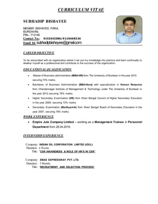 CURRICULUM VITAE
SUBHADIP BISHAYEE
MEMARI BISHAYEE PARA,
BURDWAN,
PIN– 713146
Contact No.: 9153342586/9126568326
Email Id: subhadipbishayee@gmail.com
CAREER OBJECTIVE
To be associated with an organization where I can put my knowledge into practice and learn continually to
develop myself as a professional and contribute to the success of the organization.
EDUCATIONAL QUALIFICATION
 Master of Business administration (MBA-HR) from The University of Burdwan in the year 2015
securing 73% marks.
 Bachelors of Business Administration (BBA-Hons) with specialization in Human Resource
from Chandannagar Institute of Management & Technology under The University of Burdwan in
the year 2013 securing 76% marks.
 Higher Secondary Examination (HS) from West Bengal Council of Higher Secondary Education
in the year 2009, securing 72% marks.
 Secondary Examination (Madhyamik) from West Bengal Board of Secondary Education in the
year 2007, securing 78% marks.
WORK EXPERIENCE
 Empire Jute Company Limited – working as a Management Trainee in Personnel
Department from 26.04.2016.
INTERNSHIP EXPERIENCE
Company: INDIAN OIL CORPORATION LIMITED (IOCL)
Duration: 6 Weeks
Title: “CSR AWARENESS & ROLE OF HR’S IN CSR”
Company: EMAS EXPRESSWAY PVT. LTD.
Duration: 3 Months
Title: “RECRUITMENT AND SELECTION PROCESS”
 
