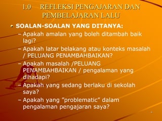 1.0   REFLEKSI PENGAJARAN DAN
        PEMBELAJARAN LALU
SOALAN-SOALAN YANG DITANYA:
 – Apakah amalan yang boleh ditambah baik
   lagi?
 – Apakah latar belakang atau konteks masalah
   / PELUANG PENAMBAHBAIKAN?
 – Apakah masalah /PELUANG
   PENAMBAHBAIKAN / pengalaman yang
   dihadapi?
 – Apakah yang sedang berlaku di sekolah
   saya?
 – Apakah yang ”problematic” dalam
   pengalaman pengajaran saya?
                                                4
 