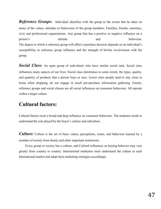 Factors influencing consumer behaviorConsumer Behaviour<br />Definition:<br />                    According to the American Marketing Association, Consumer Behaviour is defined as \"
the dynamic interaction of affect and cognition, behaviour, and environmental events by which human beings conduct the exchange aspects of their lives.\"
 <br />                   More generally, Consumer Behaviour is the psychology behind Marketing and the behaviour of consumers in the Marketing environment. <br />                   Cognitive Psychology and Social Psychology are the two major psychological disciplines of Consumer Behaviour.<br />                   Cognitive Psychology is the study of mental behaviours. The Attention, Perception, Comprehension, and Decision Making are the various aspects of cognitive psychology that play an important role in Consumer Behaviour. <br />                  Social Psychology is the study of the manner in which the personality, attitudes, motivations, and behaviors of the individual influence are influences by social groups.        <br />                Today, many brand marketers and advertisement agencies believe that one-to-one marketing is a key ingredient in the marketing mix. They share the opinion that adding a large dose of up close and personal interaction sparks consumer behaviour.<br />                Consumer behaviour Study of how people behave when obtaining, using, and disposing of products and services. Consumer jury test a method of testing advertisements that involves asking consumers to compare, rank, and otherwise evaluate the advertisement<br />TYPES OF BUYING-DECISION BEHAVIOUR<br />        Consumer decision making varies with the type of buying decision. The decisions to buy shampoo, a cricket bat, a digital television, a new car are all very different. Complex and expensive purchases are likely to involve more buyer deliberation and more participants. <br />        It consist of four different buying behaviour, i.e. Complex buying behaviour, Dissonance-Reducing buying behaviour, Habitual buying behaviour, and Variety-Seeking buying behaviour.  <br /> <br />                                 High involvement                          Low involement                                                                          <br />115252588265<br />Significant differences Between brands<br />Few differences between brands                                                                                                                                                                                                                                                                                                                                                  <br />Complex Buying Behaviour:     <br />             Complex buying behaviour involves three steps. First, the buyer develops beliefs about the product. Second, he or she develops attitudes about the product. Third, he or she makes a thoughtful choice. Consumers engage in complex buying behaviour when they are highly involved in purchases and aware of significant differences among brands. This is usually the case when the product is expensive, bought infrequently, risky, and highly self-expensive.<br />Dissonance-Reducing Buying Behaviour:  <br />         Sometimes the consumer is highly involved in a purchase but sees little difference in brand. The high involvement is based on the fact that the purchase is very expensive, infrequent, and risky. If the consumer finds quality differences in the brands, he or she might go for the higher price. If the consumer finds little difference, he or she might simply buy on price or convenience.<br />Habitual Buying Behaviour:<br />          It occurs under the conditions of low consumer involvement and little significant brand difference. They simply go to store and reach for a brand. If they keep reaching for the same brand, it is out of habit rather than strong brand loyalty. Consumers appear to have low involvement most low-cost, frequently purchased products.<br />Variety-Seeking Buying Behaviour:<br />Consumer undertakes variety-seeking buying behaviour in situations characterized by low involvement but significant brand differences. Here, consumers often do a lot of brand switching. Brand switching occurs for the sake of variety rather than dissatisfaction.<br />The buyer decision process<br />The buyer decision process consists of five stages: need recognition, information search, evaluation of alternatives, purchase decision, and post-purchase behavior. Clearly, the buying process starts long before actual purchase and continues long after. Marketers need to focus on the entire buying process rather than on just the purchase decision.<br />The figure implies that consumers pass through all five stages with every purchase. But in more routine purchases, consumers often skip or reverse some of these stages. <br />Need Recognition:<br />    The buying process starts with need recognition–the buyer recognizes a problem or need. The need can be triggered by internal stimuli when one of the person’s normal need–hunger, thirst, sex–rises to a level high enough to become a drive. A need can also be triggered by external stimuli.<br />Information Search:<br />An interested consumer may or may not search for more information. If the consumer’s drive is strong and satisfying product is near at hand, the consumer is likely to buy it then. If not, the consumer may store the need is memory or undertake an information search related to the need.<br />Evaluation of Alternatives:<br />The marketer needs to know about alternative evaluation–that is, how the consumer processes information to arrive at brand choices. Unfortunately, consumers do not use a simple and single evaluation process in all buying situations.<br />Purchase Decision: <br />In the evaluation stage, the consumer ranks brands and forms purchase intentions. Generally, the consumer’s purchase decision will be to buy the most preferred brand, but two factors can come between the purchase intention and purchase decision. The first factor is attitudes of others, the second factor is unexpected situational factor.<br />Post-Purchase Behaviour:<br />The marketer’s job does not end when the product bought. After purchasing the product, the consumer will be satisfied or dissatisfied and will engage in post purchase behavior of interest to the marketer. If the product falls short of expectations, the customer is disappointed; if it meets expectations, the consumer is satisfied; if it exceeds expectations, the consumer is delighted.<br />Factors influencing consumer behaviour<br />59690299085                                              <br />         Consumers do not make their decisions in a vacuum. Their purchases are highly influenced by cultural, social, personal, and psychological factors. For the most part, they are “non controllable” by the marketer but must be taken in to account. We want to examine the influence of each factor on a buyer’s behavior.                                                                      <br />Personal Factors: <br />The buyer’s decisions are influenced by personal factors such as the buyer’s age, life-cycle stage, occupation, economic circumstances, life style, and personality.<br />Age: people change the goods and services they buy over their life times. Tastes in food, clothes, furniture, and recreation are often age related.<br />Life cycle: the stage through which families might pass as they mature over a time. Marketers often define their target market in terms of life cycle stage and develop appropriate products and marketing plan for each stage. Traditional family life cycle stages include young singles and married couple with children. Non traditional stages such as unmarried couples, singles, marring later in life, childless couple, same sex couples, single parents, extended parents and others.<br />Occupation:  A person’s occupation affects the goods and services bought. Marketers try to identify the occupational groups that have an above average interest in their products and services. A company can even specialize in marking products needed by a given occupational group.<br />Economic circumstances: A person’s economic circumstances will affect economic choice. Marketers of income-sensitive goods watch trends in personal income, savings, and interest rates. If economic indicators point to a recession, marketers can take steps to redesign, reposition, and reprice their products closely. <br />Lifestyle: People coming from the same subculture, social class, and occupation may have quite different lifestyles. Lifestyle is a person’s pattern of living as expressed in his or her psychographics. Lifestyle captures something more than the person’s social class or personality.<br />Psychological factors:<br />A person’s buying choices are influenced by for major psychological factors-motivation, perception, learning, beliefs and attitudes.<br />Motivation: A person has many needs at any given time. Some needs are biogenic; they arise from psychological states of tension such as hunger, thirst, or discomfort. Others are psychogenic; they arise from psychological states of tension such as need of recognition, esteem, or belonging. A need becomes a motive when it is aroused to a sufficient level of intensity. A motive is a need that is sufficiently pressing to drive the person to act.<br />Perception: A motivated person is ready to act. Perception is the process of selecting, organizing and interpreting information inputs to produce meaning. Perception depends not only on the physical stimuli, but also on the stimuli’s relation to the surrounding field and on conditions within the individual. The key point is that Perception can vary widely among individuals exposed to the same reality.<br />Learning: When person act, they learn. Learning involves changes in an individual’s behavior arising from experience. Most human behavior is learned. Learning theorists believe that Learning is produced through the inter play of derives, stimuli, cues, responses, and reinforcement.<br />Beliefs and Attitudes: Through doing and learning, people acquire beliefs and attitudes. This in turn influences buying behavior. A belief is a descriptive though that a person holds about something. People’s beliefs about a product their buying decisions. <br />         Individual learns attitudes through experience and interaction with other people. Consumer attitudes toward a firm and its products greatly influence the success or failure of the firm's marketing strategy.<br />Social Factors:<br />Consumer wants, learning, motives etc. are influenced by opinion leaders, person's family, reference groups, and social class. <br />Opinion leaders: An opinion leader is the person in informal, product-related communication who offers advice or information about a specific product, such as which of several brands is best or how a particular product may be used.<br />Roles and Family Influences: Role...things you should do based on the expectations of you from your position within a group. People have many roles. Husband, father, employer, etc. Individuals role are continuing to change therefore marketers must continue to update information. <br />Family is the most basic group a person belongs to. Marketers must understand: <br />that many family decisions are made by the family unit <br />consumer behavior starts in the family unit <br />family roles and preferences are the model for children's future family <br />family buying decisions are a mixture of family interactions and individual decision making <br />family acts an interpreter of social and cultural values for the individual. <br />Reference Groups:  Individual identifies with the group to the extent that he takes on many of the values, attitudes or behaviours of the group members. Families, friends, sororities, civic and professional organizations. Any group that has a positive or negative influence on a person’s attitude and behaviour.The degree to which a reference group will affect a purchase decision depends on an individual’s susceptibility to reference group influence and the strength of his/her involvement with the group. <br />Social Class: An open group of individuals who have similar social rank. Social class influences many aspects of our lives. Social class determines to some extent, the types, quality, and quantity of products that a person buys or uses. Lower class people tend to stay close to home when shopping, do not engage in much pre-purchase information gathering. Family, reference groups and social classes are all social influences on consumer behaviour. All operate within a larger culture<br />Cultural factors:<br />Cultural factors exert a broad and deep influence on consumer behaviour. The marketer needs to understand the role played by the buyer’s culture and subculture.<br />Culture: Culture is the set of basic values, perceptions, wants, and behaviors learned by a member of society from family and other important institutions.<br />        Every group or society has a culture, and Cultural influences on buying behavior may vary greatly from country to country. International marketers must understand the culture in each International market and adapt their marketing strategies accordingly.<br /> <br />Sub-culture: Culture refers to the set of values, ideas, and attitudes that are accepted by a homogenous group of people and transmitted to the next generation. Culture also determines what is acceptable with product advertising. Culture determines what people wear, eat, reside and travel. Cultural values in our country good health, education, individualism and freedom. <br />        Culture can be divided into subcultures: <br />geographic regions <br />Human characteristics such as age and ethnic background. <br />Culture affects what people buy, how they buy and when they buy. <br />        Understanding Consumer Buying Behavior offers consumers greater satisfaction. We must assume that the company has adopted the Marketing Concept and are consumer oriented.<br />Chapter - 5<br />OBJECTIVES OF THE STUDY<br />OBJECTIVES OF THE STUDY<br />The primary objective of the study is to known about the consumer behavior towards the purchase of LG television.