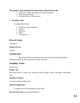 Personal interview with customers2.  Secondary data:<br />Secondary data includes<br />Data from various magazines <br />Internet<br />Brochures<br />Books<br />Newspapers etc<br />Research design:<br /> Descriptive<br />Sample Universe:<br /> Bhatkal<br />Sampling plan:<br />Data collected has been analyzed and interpreted by using simple percentage method and finally the data is presented in graphs and charts.<br />Sampling  frame:<br />House wives.<br />Sample  unit : <br />Each house hold in 4 major area: Nawayeth colony, Madina colony, Azad nager, and bhatkal town.<br />Sampling Technique:<br />convience sampling method used.<br />Desired sample size:<br />A sample size of 100 respondents was specified.<br />Research instrument: structured questionnaire<br />Chapter - 7<br />Limitation <br />Limitation<br />The present study is subjected to following LIMITATIONS