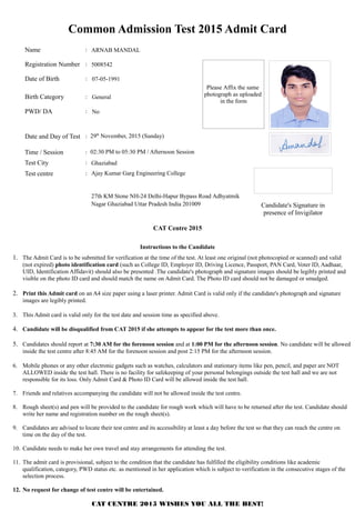 Common Admission Test 2015 Admit Card
Name :
Registration Number :
Date of Birth :
Birth Category :
PWD/ DA :
Date and Day of Test : 29th
November, 2015 (Sunday)
Time / Session : 02:30 PM to 05:30 PM / Afternoon Session
Test City :
Candidate's Signature in
presence of Invigilator
Test centre :
CAT Centre 2015
Instructions to the Candidate
1. The Admit Card is to be submitted for verification at the time of the test. At least one original (not photocopied or scanned) and valid
(not expired) photo identification card (such as College ID, Employer ID, Driving Licence, Passport, PAN Card, Voter ID, Aadhaar,
UID, Identification Affidavit) should also be presented .The candidate's photograph and signature images should be legibly printed and
visible on the photo ID card and should match the name on Admit Card. The Photo ID card should not be damaged or smudged.
2. Print this Admit card on an A4 size paper using a laser printer. Admit Card is valid only if the candidate's photograph and signature
images are legibly printed.
3. This Admit card is valid only for the test date and session time as specified above.
4. Candidate will be disqualified from CAT 2015 if she attempts to appear for the test more than once.
5. Candidates should report at 7:30 AM for the forenoon session and at 1:00 PM for the afternoon session. No candidate will be allowed
inside the test centre after 8:45 AM for the forenoon session and post 2:15 PM for the afternoon session.
6. Mobile phones or any other electronic gadgets such as watches, calculators and stationary items like pen, pencil, and paper are NOT
ALLOWED inside the test hall. There is no facility for safekeeping of your personal belongings outside the test hall and we are not
responsible for its loss. Only Admit Card & Photo ID Card will be allowed inside the test hall.
7. Friends and relatives accompanying the candidate will not be allowed inside the test centre.
8. Rough sheet(s) and pen will be provided to the candidate for rough work which will have to be returned after the test. Candidate should
write her name and registration number on the rough sheet(s).
9. Candidates are advised to locate their test centre and its accessibility at least a day before the test so that they can reach the centre on
time on the day of the test.
10. Candidate needs to make her own travel and stay arrangements for attending the test.
11. The admit card is provisional, subject to the condition that the candidate has fulfilled the eligibility conditions like academic
qualification, category, PWD status etc. as mentioned in her application which is subject to verification in the consecutive stages of the
selection process.
12. No request for change of test centre will be entertained.
CAT CENTRE 2015 WISHES YOU ALL THE BEST!
Please Affix the same
photograph as uploaded
in the form
No
5008542
07-05-1991
27th KM Stone NH-24 Delhi-Hapur Bypass Road Adhyatmik
Nagar Ghaziabad Uttar Pradesh India 201009
Ajay Kumar Garg Engineering College
Ghaziabad
ARNAB MANDAL
General
 