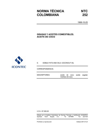 NORMA TÉCNICA                                                          NTC
COLOMBIANA                                                              252

                                                                1968-10-25




GRASAS Y ACEITES COMESTIBLES.
ACEITE DE COCO




E:       EDIBLE FATS AND OILS. COCONOUT OIL


CORRESPONDENCIA:


DESCRIPTORES:                        aceite de coco;          aceite    vegetal;
                                     manteca de coco.




I.C.S.: 67.200.20

Editada por el Instituto Colombiano de Normas Técnicas y Certificación (ICONTEC)
Apartado    14237      Bogotá,   D.C.   -  Tel.  6078888     -     Fax    2221435


Prohibida su reproducción                                      Editada 2001-07-23
 