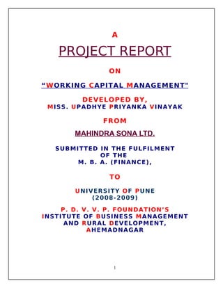 A

PROJECT REPORT
ON
“ W ORKING C APITAL M ANAGEMENT"
DEVELOPED BY,
MISS. UPADHYE PRIYANKA VINAYAK

FROM

MAHINDRA SONA LTD.
SUBMITTED IN THE FULFILMENT
OF THE
M. B. A. (FINANCE),

TO
UNIVERSITY OF PUNE
(2008- 2009)
P. D. V. V. P. FOUNDATION’S
INSTITUTE OF BUSINESS MANAGEMENT
AND RURAL DEVELOPMENT,
AHEMADNAGAR

1

 