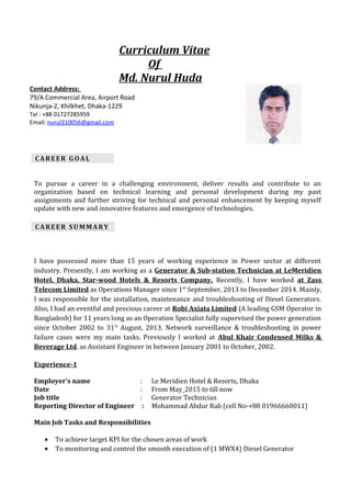 Curriculum Vitae
Of
Md. Nurul Huda
To pursue a career in a challenging environment, deliver results and contribute to an
organization based on technical learning and personal development during my past
assignments and further striving for technical and personal enhancement by keeping myself
update with new and innovative features and emergence of technologies.
I have possessed more than 15 years of working experience in Power sector at different
industry. Presently, I am working as a Generator & Sub-station Technician at LeMeridien
Hotel, Dhaka, Star-wood Hotels & Resorts Company, Recently, I have worked at Zass
Telecom Limited as Operations Manager since 1st
September, 2013 to December 2014. Mainly,
I was responsible for the installation, maintenance and troubleshooting of Diesel Generators.
Also, I had an eventful and precious career at Robi Axiata Limited (A leading GSM Operator in
Bangladesh) for 11 years long as an Operation Specialist fully supervised the power generation
since October 2002 to 31st
August, 2013. Network surveillance & troubleshooting in power
failure cases were my main tasks. Previously I worked at Abul Khair Condensed Milks &
Beverage Ltd. as Assistant Engineer in between January 2001 to October, 2002.
Experience-1
Employer's name : Le Meridien Hotel & Resorts, Dhaka
Date : From May_2015 to till now
Job title : Generator Technician
Reporting Director of Engineer : Mohammad Abdur Rab (cell No-+88 01966660011)
Main Job Tasks and Responsibilities
• To achieve target KPI for the chosen areas of work
• To monitoring and control the smooth execution of (1 MWX4) Diesel Generator
CAREER GOAL
CAREER SUMMARY
Contact Address:
79/A Commercial Area, Airport Road
Nikunja-2, Khilkhet, Dhaka-1229
Tel : +88 01727285959
Email: nurul310056@gmail.com
 