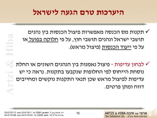 ‫היערכות טרם הגעה לישראל‬

                    ‫‪ ‬תקנות מס הכנסה מאפשרות פיצול הכנסות בין נהנים‬
 ‫‪Artzi & Hiba‬‬

                  ‫תושבי ישראל ונהנים תושבי חוץ, על פי חלוקה בפועל או‬
                                     ‫על פי ייעוד הכנסות )פיצול מראש(.‬

                ‫‪ ‬לבחון עדיפות - פיצול נאמנות בין הנהנים השונים או החלת‬
                 ‫נוסחת הייחוס לפי החלופות שנקבעו בתקנות. נראה כי יש‬
                ‫עדיפות לפיצול מראש שכן תנאי התקנות נוקשים ומחייבים‬
                                                    ‫דווח ומתן פרטים.‬



‫רח' מנחם בגין 7, רמת-גן 18625 טל: 114316-30 פקס: 3113316-30‬   ‫61‬
‫שדרות פלי"ם 61, חיפה 59033 טל: 1818119-40 פקס: 8818119-40‬
 
