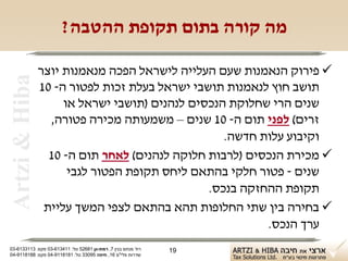 ‫מה קורה בתום תקופת ההטבה?‬

                ‫‪ ‬פירוק הנאמנות שעם העלייה לישראל הפכה מנאמנות יוצר‬
 ‫‪Artzi & Hiba‬‬

                ‫תושב חוץ לנאמנות תושבי ישראל בעלת זכות לפטור ה- 01‬
                     ‫שנים הרי שחלוקת הנכסים לנהנים )תושבי ישראל או‬
                  ‫זרים( לפני תום ה- 01 שנים – משמעותה מכירה פטורה,‬
                                                  ‫וקיבוע עלות חדשה.‬
                  ‫‪ ‬מכירת הנכסים )לרבות חלוקה לנהנים( לאחר תום ה- 01‬
                      ‫שנים - פטור חלקי בהתאם ליחס תקופת הפטור לגבי‬
                                               ‫תקופת ההחזקה בנכס.‬
                 ‫‪ ‬בחירה בין שתי החלופות תהא בהתאם לצפי המשך עליית‬
                                                         ‫ערך הנכס.‬
‫רח' מנחם בגין 7, רמת-גן 18625 טל: 114316-30 פקס: 3113316-30‬   ‫91‬
‫שדרות פלי"ם 61, חיפה 59033 טל: 1818119-40 פקס: 8818119-40‬
 