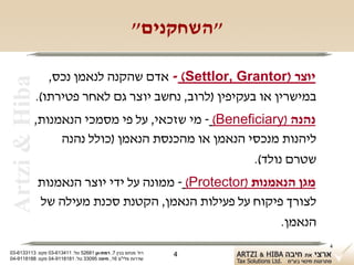 ‫"השחקנים"‬

                   ‫יוצר )‪ - (Settlor, Grantor‬אדם שהקנה לנאמן נכס,‬
 ‫‪Artzi & Hiba‬‬

                ‫במישרין או בעקיפין )לרוב, נחשב יוצר גם לאחר פטירתו(.‬
            ‫נהנה )‪ - (Beneficiary‬מי שזכאי, על פי מסמכי הנאמנות,‬
                 ‫ליהנות מנכסי הנאמן או מהכנסת הנאמן )כולל נהנה‬
                                                    ‫שטרם נולד(.‬
                ‫מגן הנאמנות )‪ - (Protector‬ממונה על ידי יוצר הנאמנות‬
                ‫לצורך פיקוח על פעילות הנאמן, הקטנת סכנת מעילה של‬
                                                             ‫הנאמן.‬
                                                                       ‫4‬
‫רח' מנחם בגין 7, רמת-גן 18625 טל: 114316-30 פקס: 3113316-30‬   ‫4‬
‫שדרות פלי"ם 61, חיפה 59033 טל: 1818119-40 פקס: 8818119-40‬
 