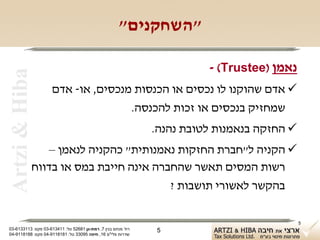‫"השחקנים"‬

                                                                        ‫נאמן )‪- (Trustee‬‬
 ‫‪Artzi & Hiba‬‬

                    ‫‪ ‬אדם שהוקנו לו נכסים או הכנסות מנכסים, או- אדם‬
                                   ‫שמחזיק בנכסים או זכות להכנסה.‬
                                                              ‫‪ ‬החזקה בנאמנות לטובת נהנה.‬
                ‫‪ ‬הקניה ל"חברת החזקות נאמנותית" כהקניה לנאמן –‬
            ‫רשות המסים תאשר שהחברה אינה חייבת במס או בדווח‬
                                       ‫בהקשר לאשורי תושבות ?‬

                                                                                            ‫5‬
‫רח' מנחם בגין 7, רמת-גן 18625 טל: 114316-30 פקס: 3113316-30‬    ‫5‬
‫שדרות פלי"ם 61, חיפה 59033 טל: 1818119-40 פקס: 8818119-40‬
 