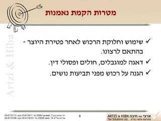 ‫‪Artzi & Hiba‬‬                          ‫מטרות הקמת נאמנות‬


                  ‫‪ ‬שימוש וחלוקת הרכוש לאחר פטירת היוצר -‬
                                              ‫בהתאם לרצונו.‬
                           ‫‪ ‬דאגה למוגבלים, חולים ופסולי דין.‬
                            ‫‪ ‬הגנה על רכוש מפני תביעות נושים.‬




‫רח' מנחם בגין 7, רמת-גן 18625 טל: 114316-30 פקס: 3113316-30‬   ‫6‬
‫שדרות פלי"ם 61, חיפה 59033 טל: 1818119-40 פקס: 8818119-40‬
 