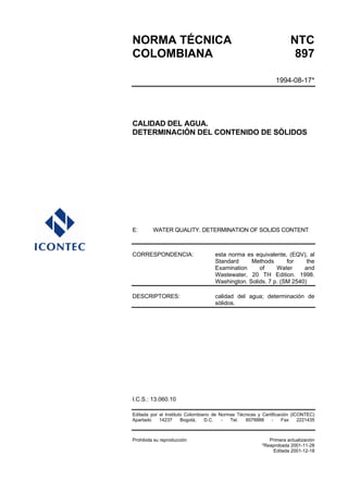 NORMA TÉCNICA                                                         NTC
COLOMBIANA                                                             897

                                                               1994-08-17*




CALIDAD DEL AGUA.
DETERMINACIÓN DEL CONTENIDO DE SÓLIDOS




E:       WATER QUALITY. DETERMINATION OF SOLIDS CONTENT



CORRESPONDENCIA:                    esta norma es equivalente, (EQV), al
                                    Standard     Methods       for    the
                                    Examination     of     Water     and
                                    Wastewater, 20 TH Edition. 1998.
                                    Washington. Solids. 7 p. (SM 2540)

DESCRIPTORES:                       calidad del agua; determinación de
                                    sólidos.




I.C.S.: 13.060.10

Editada por el Instituto Colombiano de Normas Técnicas y Certificación (ICONTEC)
Apartado    14237      Bogotá,   D.C.   -  Tel.  6078888     -     Fax    2221435



Prohibida su reproducción                                   Primera actualización
                                                         *Reaprobada 2001-11-28
                                                             Editada 2001-12-18
 