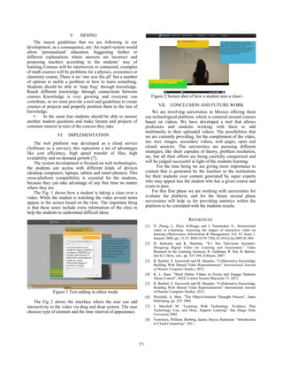 V. DESING
The mayor guidelines that we are following in our
development, as a consequence, are: An expert system would
allow ‘personalized’ education. Suggesting further or
different explanations where answers are incorrect and
proposing teachers according to the students’ way of
learning.Courses will be interwoven or connected, examples
of math courses will be problems for a physics, economics or
chemistry course. There is no ‘one size fits all’ but a number
of options to tackle a problem or how to learn something.
Students should be able to ‘leap frog’ through knowledge.
Reach different knowledge through connections between
courses. Knowledge is ever growing and everyone can
contribute, so we must provide a tool and guidelines to create
courses or projects and properly position them in the tree of
knowledge.
• In the same line students should be able to answer
another student questions and make forums and projects of
common interest in turn of the courses they take.
VI. IMPLEMENTATION
The web platform was developed as a cloud service
(Software as a service), this represents a lot of advantages
like cost efficiency, high speed transfer of files, high
availability and on-demand growth [7].
The system development is focused on web technologies,
the students can access with different kinds of devices
(desktop computers, laptops, tablets and smart phones). This
cross-platform compatibility is essential for the students,
because they can take advantage of any free time no matter
where they are.
The Fig. 1 shows how a student is taking a class over a
video. While the student is watching the video several notes
appear in the screen based on the time. The important thing
is that these notes include extra information of the class to
help the students to understand difficult ideas.
Figure 1 Text adding in editor mode
The Fig 2 shows the interface where the user can add
interactivity to the video via drag and drop system. The user
chooses type of element and the time interval of appearance.
Figure 2 Screen shot of how a student sees a class>.
VII. CONCLUSION AND FUTURE WORK
We are involving universities in Mexico offering them
our technological platform, which is centered around courses
based on videos. We have developed a tool that allows
professors and students working with them to add
multimedia to their uploaded videos. The possibilities that
we are currently providing, for the complement of the video,
are: text, images, secondary videos, web pages, open and
closed answers. The universities are pursuing different
strategies, like short capsules of theory, problem resolution,
etc. but all their efforts are being carefully categorized and
will be judged successful in light of the students learning.
For the time being we are giving more importance to
content that is generated by the teachers or the institutions
for their students over content generated by super experts
who may appeal less the student who has a given course and
exam to pass.
For this first phase we are working with universities for
evaluate the platform, and for the future second phase
universities will help us for providing statistics within the
platform to be correlated with the students results.
REFERENCES
[1] D. Zhang, L. Zhou, R.Briggs and J. Nunamaker Jr., Instructional
video in e-learning: Assessing the impact of interactive video on
learning effectiveness, Information & Management, Vol. 43, Issue 1,
January 2006, pp. 15-27, ISSN 0378-7206,10.1016/j.im.2005.01.004
[2] D. Schwartz and K. Hartman, “It’s Not Television Anymore:
Designing Digital Video for Learning and Assessment,” Video
Research in the Learning Sciences, R. Goldman, R. Pea, B. Barron,
and S.J. Derry, eds., pp. 335-348, Erlbaum, 2007.
[3] R. Barthel, S. Ainsworth and M. Sharples. “Collaborative Knowledge
Building With Shared Video Representations” International Journal
of Human Computer Studies, 2012.
[4] K. L. Kam. “Short Online Videos to Excite and Engage Students
About Control”, IEEE Control System Macazine 71, 2012.
[5] R. Barthel, S. Ainsworth and M. Sharples. “Collaborative Knowledge
Building With Shared Video Representations” International Journal
of Human Computer Studies, 2012.
[6] Weisfeld, A. Matt. ”The Object-Oriented Thourght Process”, Sams
Publishing, pp. 239. 2004
[7] J. Marchall M. “Learning With Technology: Evidence That
Technology Can, and Does, Support Learning” San Diego State
University.2002.
[8] Voorsluys, William; Broberg, James; Buyya, Rajkumar. “Introduction
to Cloud Computing”. 2011.
271271271271
 