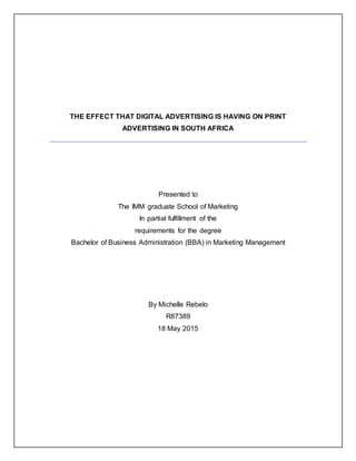 THE EFFECT THAT DIGITAL ADVERTISING IS HAVING ON PRINT
ADVERTISING IN SOUTH AFRICA
Presented to
The IMM graduate School of Marketing
In partial fulfillment of the
requirements for the degree
Bachelor of Business Administration (BBA) in Marketing Management
By Michelle Rebelo
R87389
18 May 2015
 