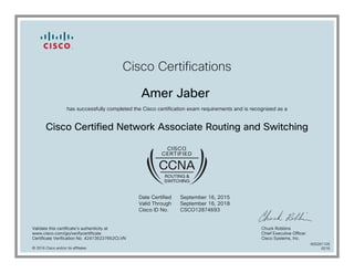 Cisco Certifications
Amer Jaber
has successfully completed the Cisco certification exam requirements and is recognized as a
Cisco Certified Network Associate Routing and Switching
Date Certified
Valid Through
Cisco ID No.
September 16, 2015
September 16, 2018
CSCO12874693
Validate this certificate's authenticity at
www.cisco.com/go/verifycertificate
Certificate Verification No. 424135227652CLVN
Chuck Robbins
Chief Executive Officer
Cisco Systems, Inc.
© 2016 Cisco and/or its affiliates
600261105
0216
 
