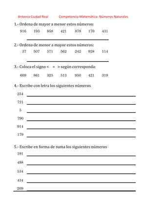 http://orientacionandujar.wordpress.com/
Antonio Ciudad Real Competencia Matemática: Números Naturales
1.‐ Ordena de mayor a menor estos números:
916 193 858 421 878 170 431
2.‐ Ordena de menor a mayor estos números:
37 507 571 562 242 928 114
3.‐ Coloca el signo < = > según corresponda:
609 861 325 513 950 421 319
4.‐ Escribe con letra los siguientes números
254
721
5
790
914
179
5.‐ Escribe en forma de suma los siguientes números
191
498
534
434
209
 