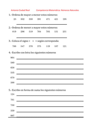 http://orientacionandujar.wordpress.com/
Antonio Ciudad Real Competencia Matemática: Números Naturales
1.‐ Ordena de mayor a menor estos números:
23 502 559 391 471 421 195
2.‐ Ordena de menor a mayor estos números:
819 296 519 764 705 131 231
3.‐ Coloca el signo < = > según corresponda:
788 547 370 375 119 187 121
4.‐ Escribe con letra los siguientes números
964
580
658
535
670
388
5.‐ Escribe en forma de suma los siguientes números
124
761
750
359
997
 