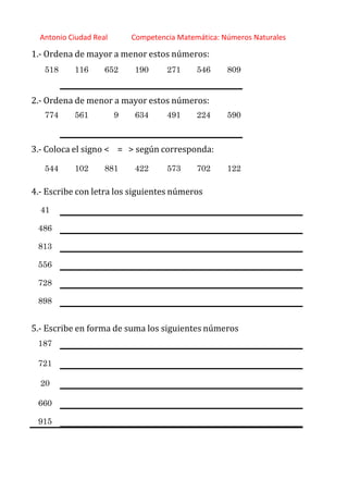 http://orientacionandujar.wordpress.com/
Antonio Ciudad Real Competencia Matemática: Números Naturales
1.‐ Ordena de mayor a menor estos números:
518 116 652 190 271 546 809
2.‐ Ordena de menor a mayor estos números:
774 561 9 634 491 224 590
3.‐ Coloca el signo < = > según corresponda:
544 102 881 422 573 702 122
4.‐ Escribe con letra los siguientes números
41
486
813
556
728
898
5.‐ Escribe en forma de suma los siguientes números
187
721
20
660
915
 
