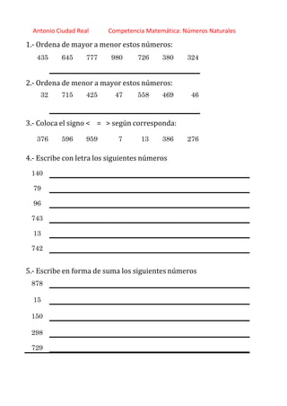 http://orientacionandujar.wordpress.com/
Antonio Ciudad Real Competencia Matemática: Números Naturales
1.‐ Ordena de mayor a menor estos números:
435 645 777 980 726 380 324
2.‐ Ordena de menor a mayor estos números:
32 715 425 47 558 469 46
3.‐ Coloca el signo < = > según corresponda:
376 596 959 7 13 386 276
4.‐ Escribe con letra los siguientes números
140
79
96
743
13
742
5.‐ Escribe en forma de suma los siguientes números
878
15
150
298
729
 