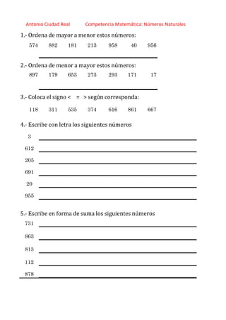 http://orientacionandujar.wordpress.com/
Antonio Ciudad Real Competencia Matemática: Números Naturales
1.‐ Ordena de mayor a menor estos números:
574 882 181 213 958 40 956
2.‐ Ordena de menor a mayor estos números:
897 179 653 273 293 171 17
3.‐ Coloca el signo < = > según corresponda:
118 311 535 374 616 861 667
4.‐ Escribe con letra los siguientes números
3
612
205
691
20
955
5.‐ Escribe en forma de suma los siguientes números
731
863
813
112
878
 