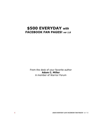 $500 EVERYDAY                     with
        FACEBOOK FAN PAGES!                ver 1.8




          From the desk of your favorite author
                    Adam C. Miller
              A member of Warrior Forum




    1                        $500 EVERYDAY with FACEBOOK FAN PAGES! ver 1.8

 
 