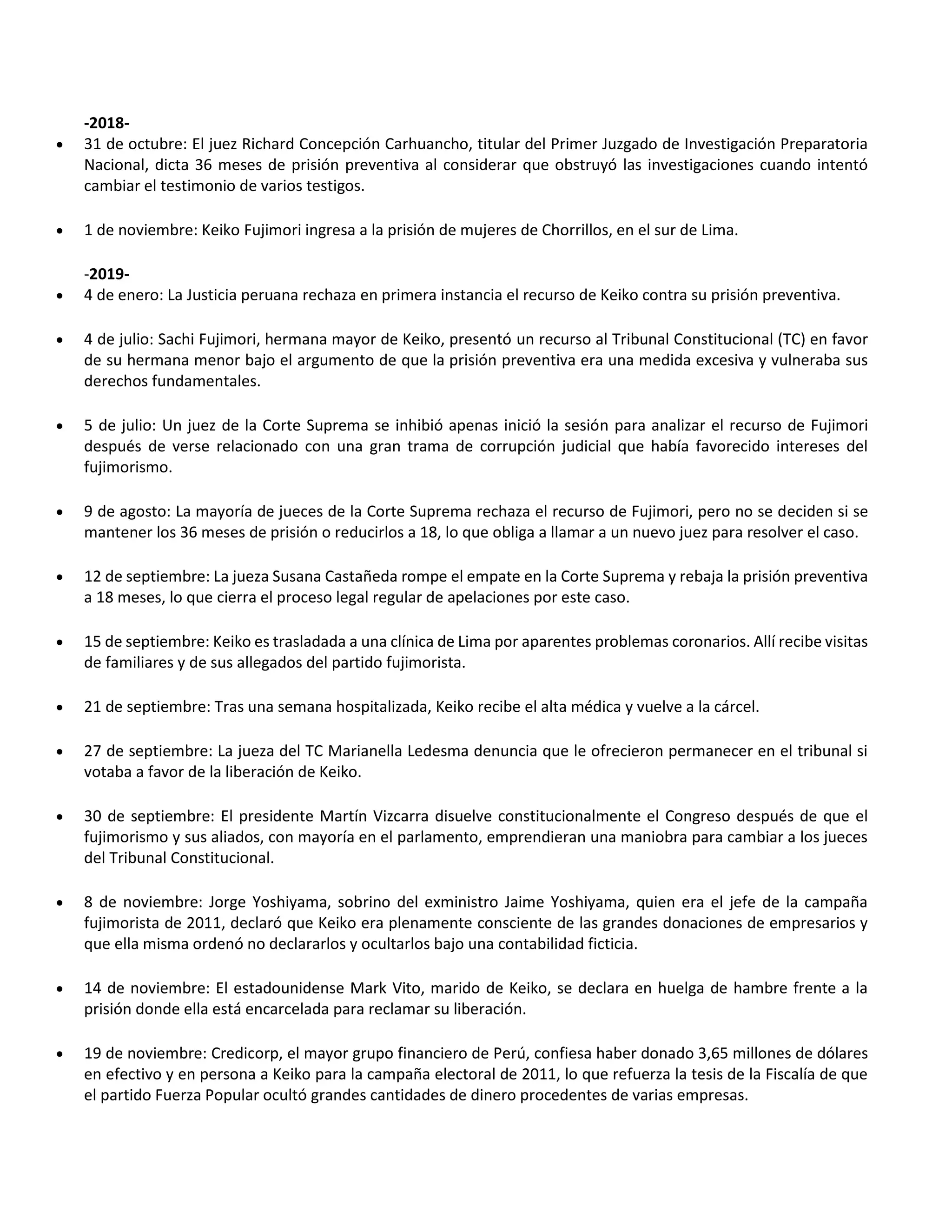 -2018-
 31 de octubre: El juez Richard Concepción Carhuancho, titular del Primer Juzgado de Investigación Preparatoria
Nacional, dicta 36 meses de prisión preventiva al considerar que obstruyó las investigaciones cuando intentó
cambiar el testimonio de varios testigos.
 1 de noviembre: Keiko Fujimori ingresa a la prisión de mujeres de Chorrillos, en el sur de Lima.
-2019-
 4 de enero: La Justicia peruana rechaza en primera instancia el recurso de Keiko contra su prisión preventiva.
 4 de julio: Sachi Fujimori, hermana mayor de Keiko, presentó un recurso al Tribunal Constitucional (TC) en favor
de su hermana menor bajo el argumento de que la prisión preventiva era una medida excesiva y vulneraba sus
derechos fundamentales.
 5 de julio: Un juez de la Corte Suprema se inhibió apenas inició la sesión para analizar el recurso de Fujimori
después de verse relacionado con una gran trama de corrupción judicial que había favorecido intereses del
fujimorismo.
 9 de agosto: La mayoría de jueces de la Corte Suprema rechaza el recurso de Fujimori, pero no se deciden si se
mantener los 36 meses de prisión o reducirlos a 18, lo que obliga a llamar a un nuevo juez para resolver el caso.
 12 de septiembre: La jueza Susana Castañeda rompe el empate en la Corte Suprema y rebaja la prisión preventiva
a 18 meses, lo que cierra el proceso legal regular de apelaciones por este caso.
 15 de septiembre: Keiko es trasladada a una clínica de Lima por aparentes problemas coronarios. Allí recibe visitas
de familiares y de sus allegados del partido fujimorista.
 21 de septiembre: Tras una semana hospitalizada, Keiko recibe el alta médica y vuelve a la cárcel.
 27 de septiembre: La jueza del TC Marianella Ledesma denuncia que le ofrecieron permanecer en el tribunal si
votaba a favor de la liberación de Keiko.
 30 de septiembre: El presidente Martín Vizcarra disuelve constitucionalmente el Congreso después de que el
fujimorismo y sus aliados, con mayoría en el parlamento, emprendieran una maniobra para cambiar a los jueces
del Tribunal Constitucional.
 8 de noviembre: Jorge Yoshiyama, sobrino del exministro Jaime Yoshiyama, quien era el jefe de la campaña
fujimorista de 2011, declaró que Keiko era plenamente consciente de las grandes donaciones de empresarios y
que ella misma ordenó no declararlos y ocultarlos bajo una contabilidad ficticia.
 14 de noviembre: El estadounidense Mark Vito, marido de Keiko, se declara en huelga de hambre frente a la
prisión donde ella está encarcelada para reclamar su liberación.
 19 de noviembre: Credicorp, el mayor grupo financiero de Perú, confiesa haber donado 3,65 millones de dólares
en efectivo y en persona a Keiko para la campaña electoral de 2011, lo que refuerza la tesis de la Fiscalía de que
el partido Fuerza Popular ocultó grandes cantidades de dinero procedentes de varias empresas.
 