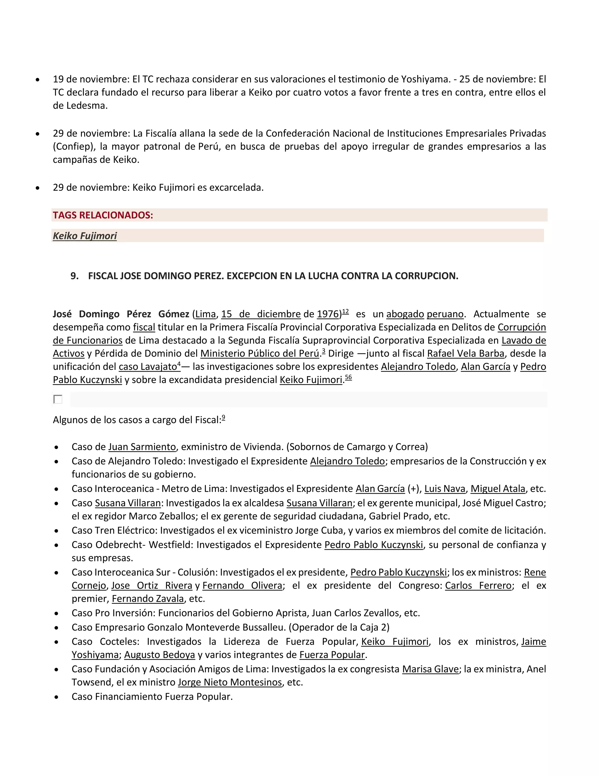  19 de noviembre: El TC rechaza considerar en sus valoraciones el testimonio de Yoshiyama. - 25 de noviembre: El
TC declara fundado el recurso para liberar a Keiko por cuatro votos a favor frente a tres en contra, entre ellos el
de Ledesma.
 29 de noviembre: La Fiscalía allana la sede de la Confederación Nacional de Instituciones Empresariales Privadas
(Confiep), la mayor patronal de Perú, en busca de pruebas del apoyo irregular de grandes empresarios a las
campañas de Keiko.
 29 de noviembre: Keiko Fujimori es excarcelada.
TAGS RELACIONADOS:
Keiko Fujimori
9. FISCAL JOSE DOMINGO PEREZ. EXCEPCION EN LA LUCHA CONTRA LA CORRUPCION.
José Domingo Pérez Gómez (Lima, 15 de diciembre de 1976)12
es un abogado peruano. Actualmente se
desempeña como fiscal titular en la Primera Fiscalía Provincial Corporativa Especializada en Delitos de Corrupción
de Funcionarios de Lima destacado a la Segunda Fiscalía Supraprovincial Corporativa Especializada en Lavado de
Activos y Pérdida de Dominio del Ministerio Público del Perú.3
Dirige —junto al fiscal Rafael Vela Barba, desde la
unificación del caso Lavajato4
— las investigaciones sobre los expresidentes Alejandro Toledo, Alan García y Pedro
Pablo Kuczynski y sobre la excandidata presidencial Keiko Fujimori.56
Algunos de los casos a cargo del Fiscal:9
 Caso de Juan Sarmiento, exministro de Vivienda. (Sobornos de Camargo y Correa)
 Caso de Alejandro Toledo: Investigado el Expresidente Alejandro Toledo; empresarios de la Construcción y ex
funcionarios de su gobierno.
 Caso Interoceanica - Metro de Lima: Investigados el Expresidente Alan García (+), Luis Nava, Miguel Atala, etc.
 Caso Susana Villaran: Investigados la ex alcaldesa Susana Villaran; el ex gerente municipal, José Miguel Castro;
el ex regidor Marco Zeballos; el ex gerente de seguridad ciudadana, Gabriel Prado, etc.
 Caso Tren Eléctrico: Investigados el ex viceministro Jorge Cuba, y varios ex miembros del comite de licitación.
 Caso Odebrecht- Westfield: Investigados el Expresidente Pedro Pablo Kuczynski, su personal de confianza y
sus empresas.
 Caso Interoceanica Sur - Colusión: Investigados el ex presidente, Pedro Pablo Kuczynski; los ex ministros: Rene
Cornejo, Jose Ortiz Rivera y Fernando Olivera; el ex presidente del Congreso: Carlos Ferrero; el ex
premier, Fernando Zavala, etc.
 Caso Pro Inversión: Funcionarios del Gobierno Aprista, Juan Carlos Zevallos, etc.
 Caso Empresario Gonzalo Monteverde Bussalleu. (Operador de la Caja 2)
 Caso Cocteles: Investigados la Lidereza de Fuerza Popular, Keiko Fujimori, los ex ministros, Jaime
Yoshiyama; Augusto Bedoya y varios integrantes de Fuerza Popular.
 Caso Fundación y Asociación Amigos de Lima: Investigados la ex congresista Marisa Glave; la ex ministra, Anel
Towsend, el ex ministro Jorge Nieto Montesinos, etc.
 Caso Financiamiento Fuerza Popular.
 