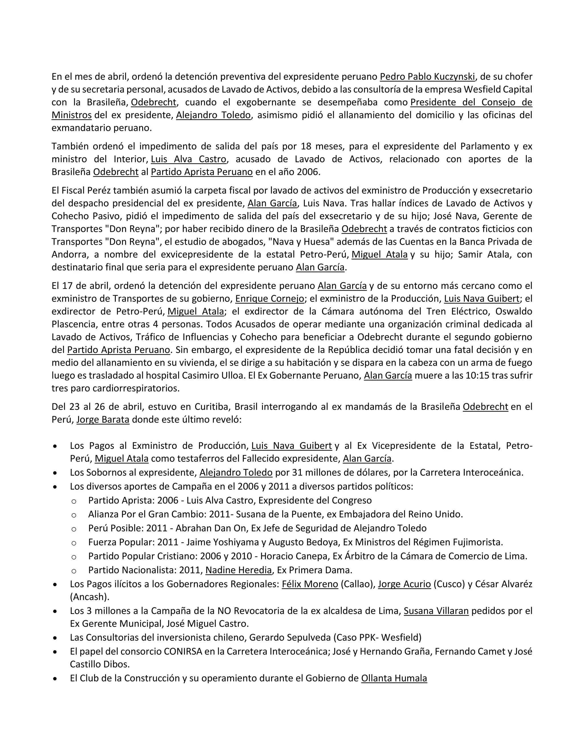 En el mes de abril, ordenó la detención preventiva del expresidente peruano Pedro Pablo Kuczynski, de su chofer
y de su secretaria personal, acusados de Lavado de Activos, debido a las consultoría de la empresa Wesfield Capital
con la Brasileña, Odebrecht, cuando el exgobernante se desempeñaba como Presidente del Consejo de
Ministros del ex presidente, Alejandro Toledo, asimismo pidió el allanamiento del domicilio y las oficinas del
exmandatario peruano.
También ordenó el impedimento de salida del país por 18 meses, para el expresidente del Parlamento y ex
ministro del Interior, Luis Alva Castro, acusado de Lavado de Activos, relacionado con aportes de la
Brasileña Odebrecht al Partido Aprista Peruano en el año 2006.
El Fiscal Peréz también asumió la carpeta fiscal por lavado de activos del exministro de Producción y exsecretario
del despacho presidencial del ex presidente, Alan García, Luis Nava. Tras hallar índices de Lavado de Activos y
Cohecho Pasivo, pidió el impedimento de salida del país del exsecretario y de su hijo; José Nava, Gerente de
Transportes "Don Reyna"; por haber recibido dinero de la Brasileña Odebrecht a través de contratos ficticios con
Transportes "Don Reyna", el estudio de abogados, "Nava y Huesa" además de las Cuentas en la Banca Privada de
Andorra, a nombre del exvicepresidente de la estatal Petro-Perú, Miguel Atala y su hijo; Samir Atala, con
destinatario final que seria para el expresidente peruano Alan García.
El 17 de abril, ordenó la detención del expresidente peruano Alan García y de su entorno más cercano como el
exministro de Transportes de su gobierno, Enrique Cornejo; el exministro de la Producción, Luis Nava Guibert; el
exdirector de Petro-Perú, Miguel Atala; el exdirector de la Cámara autónoma del Tren Eléctrico, Oswaldo
Plascencia, entre otras 4 personas. Todos Acusados de operar mediante una organización criminal dedicada al
Lavado de Activos, Tráfico de Influencias y Cohecho para beneficiar a Odebrecht durante el segundo gobierno
del Partido Aprista Peruano. Sin embargo, el expresidente de la República decidió tomar una fatal decisión y en
medio del allanamiento en su vivienda, el se dirige a su habitación y se dispara en la cabeza con un arma de fuego
luego es trasladado al hospital Casimiro Ulloa. El Ex Gobernante Peruano, Alan García muere a las 10:15 tras sufrir
tres paro cardiorrespiratorios.
Del 23 al 26 de abril, estuvo en Curitiba, Brasil interrogando al ex mandamás de la Brasileña Odebrecht en el
Perú, Jorge Barata donde este último reveló:
 Los Pagos al Exministro de Producción, Luis Nava Guibert y al Ex Vicepresidente de la Estatal, Petro-
Perú, Miguel Atala como testaferros del Fallecido expresidente, Alan García.
 Los Sobornos al expresidente, Alejandro Toledo por 31 millones de dólares, por la Carretera Interoceánica.
 Los diversos aportes de Campaña en el 2006 y 2011 a diversos partidos políticos:
o Partido Aprista: 2006 - Luis Alva Castro, Expresidente del Congreso
o Alianza Por el Gran Cambio: 2011- Susana de la Puente, ex Embajadora del Reino Unido.
o Perú Posible: 2011 - Abrahan Dan On, Ex Jefe de Seguridad de Alejandro Toledo
o Fuerza Popular: 2011 - Jaime Yoshiyama y Augusto Bedoya, Ex Ministros del Régimen Fujimorista.
o Partido Popular Cristiano: 2006 y 2010 - Horacio Canepa, Ex Árbitro de la Cámara de Comercio de Lima.
o Partido Nacionalista: 2011, Nadine Heredia, Ex Primera Dama.
 Los Pagos ilícitos a los Gobernadores Regionales: Félix Moreno (Callao), Jorge Acurio (Cusco) y César Alvaréz
(Ancash).
 Los 3 millones a la Campaña de la NO Revocatoria de la ex alcaldesa de Lima, Susana Villaran pedidos por el
Ex Gerente Municipal, José Miguel Castro.
 Las Consultorias del inversionista chileno, Gerardo Sepulveda (Caso PPK- Wesfield)
 El papel del consorcio CONIRSA en la Carretera Interoceánica; José y Hernando Graña, Fernando Camet y José
Castillo Dibos.
 El Club de la Construcción y su operamiento durante el Gobierno de Ollanta Humala
 