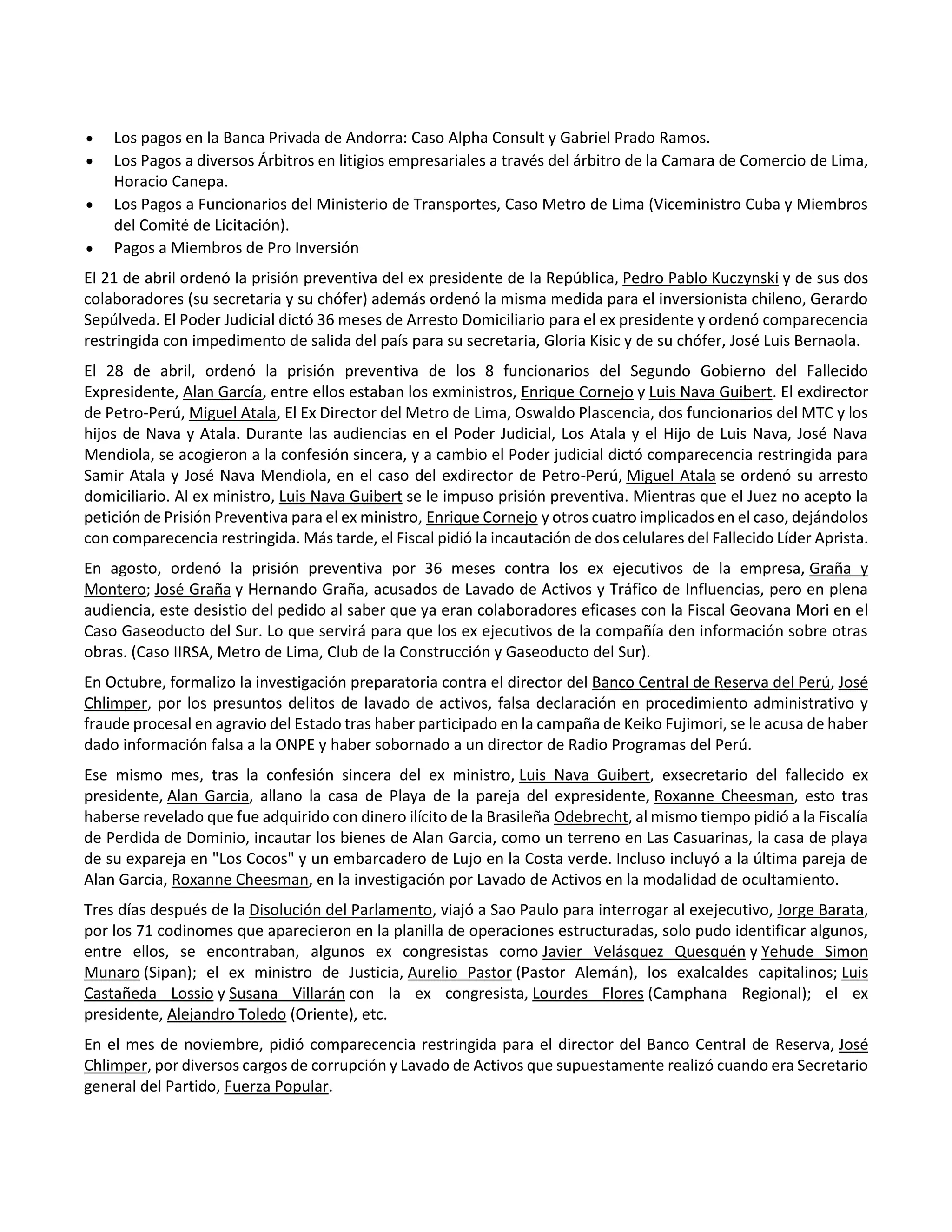  Los pagos en la Banca Privada de Andorra: Caso Alpha Consult y Gabriel Prado Ramos.
 Los Pagos a diversos Árbitros en litigios empresariales a través del árbitro de la Camara de Comercio de Lima,
Horacio Canepa.
 Los Pagos a Funcionarios del Ministerio de Transportes, Caso Metro de Lima (Viceministro Cuba y Miembros
del Comité de Licitación).
 Pagos a Miembros de Pro Inversión
El 21 de abril ordenó la prisión preventiva del ex presidente de la República, Pedro Pablo Kuczynski y de sus dos
colaboradores (su secretaria y su chófer) además ordenó la misma medida para el inversionista chileno, Gerardo
Sepúlveda. El Poder Judicial dictó 36 meses de Arresto Domiciliario para el ex presidente y ordenó comparecencia
restringida con impedimento de salida del país para su secretaria, Gloria Kisic y de su chófer, José Luis Bernaola.
El 28 de abril, ordenó la prisión preventiva de los 8 funcionarios del Segundo Gobierno del Fallecido
Expresidente, Alan García, entre ellos estaban los exministros, Enrique Cornejo y Luis Nava Guibert. El exdirector
de Petro-Perú, Miguel Atala, El Ex Director del Metro de Lima, Oswaldo Plascencia, dos funcionarios del MTC y los
hijos de Nava y Atala. Durante las audiencias en el Poder Judicial, Los Atala y el Hijo de Luis Nava, José Nava
Mendiola, se acogieron a la confesión sincera, y a cambio el Poder judicial dictó comparecencia restringida para
Samir Atala y José Nava Mendiola, en el caso del exdirector de Petro-Perú, Miguel Atala se ordenó su arresto
domiciliario. Al ex ministro, Luis Nava Guibert se le impuso prisión preventiva. Mientras que el Juez no acepto la
petición de Prisión Preventiva para el ex ministro, Enrique Cornejo y otros cuatro implicados en el caso, dejándolos
con comparecencia restringida. Más tarde, el Fiscal pidió la incautación de dos celulares del Fallecido Líder Aprista.
En agosto, ordenó la prisión preventiva por 36 meses contra los ex ejecutivos de la empresa, Graña y
Montero; José Graña y Hernando Graña, acusados de Lavado de Activos y Tráfico de Influencias, pero en plena
audiencia, este desistio del pedido al saber que ya eran colaboradores eficases con la Fiscal Geovana Mori en el
Caso Gaseoducto del Sur. Lo que servirá para que los ex ejecutivos de la compañía den información sobre otras
obras. (Caso IIRSA, Metro de Lima, Club de la Construcción y Gaseoducto del Sur).
En Octubre, formalizo la investigación preparatoria contra el director del Banco Central de Reserva del Perú, José
Chlimper, por los presuntos delitos de lavado de activos, falsa declaración en procedimiento administrativo y
fraude procesal en agravio del Estado tras haber participado en la campaña de Keiko Fujimori, se le acusa de haber
dado información falsa a la ONPE y haber sobornado a un director de Radio Programas del Perú.
Ese mismo mes, tras la confesión sincera del ex ministro, Luis Nava Guibert, exsecretario del fallecido ex
presidente, Alan Garcia, allano la casa de Playa de la pareja del expresidente, Roxanne Cheesman, esto tras
haberse revelado que fue adquirido con dinero ilícito de la Brasileña Odebrecht, al mismo tiempo pidió a la Fiscalía
de Perdida de Dominio, incautar los bienes de Alan Garcia, como un terreno en Las Casuarinas, la casa de playa
de su expareja en "Los Cocos" y un embarcadero de Lujo en la Costa verde. Incluso incluyó a la última pareja de
Alan Garcia, Roxanne Cheesman, en la investigación por Lavado de Activos en la modalidad de ocultamiento.
Tres días después de la Disolución del Parlamento, viajó a Sao Paulo para interrogar al exejecutivo, Jorge Barata,
por los 71 codinomes que aparecieron en la planilla de operaciones estructuradas, solo pudo identificar algunos,
entre ellos, se encontraban, algunos ex congresistas como Javier Velásquez Quesquén y Yehude Simon
Munaro (Sipan); el ex ministro de Justicia, Aurelio Pastor (Pastor Alemán), los exalcaldes capitalinos; Luis
Castañeda Lossio y Susana Villarán con la ex congresista, Lourdes Flores (Camphana Regional); el ex
presidente, Alejandro Toledo (Oriente), etc.
En el mes de noviembre, pidió comparecencia restringida para el director del Banco Central de Reserva, José
Chlimper, por diversos cargos de corrupción y Lavado de Activos que supuestamente realizó cuando era Secretario
general del Partido, Fuerza Popular.
 