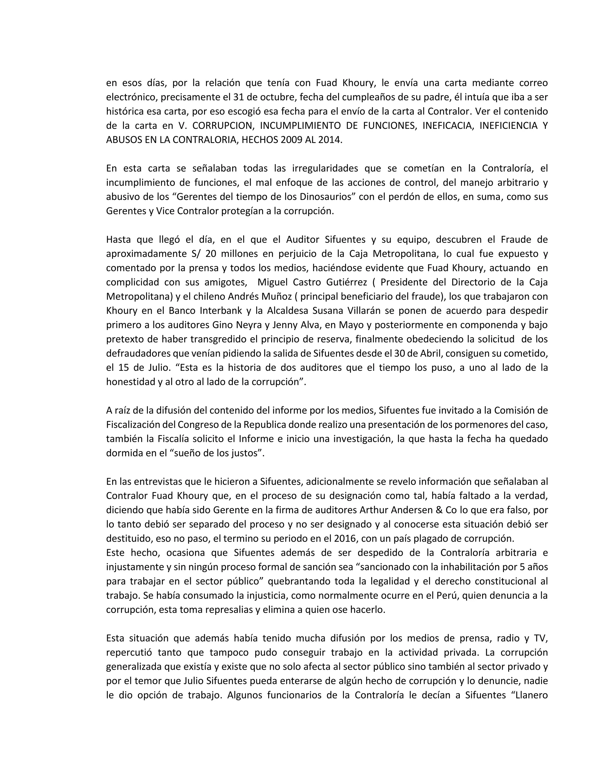 en esos días, por la relación que tenía con Fuad Khoury, le envía una carta mediante correo
electrónico, precisamente el 31 de octubre, fecha del cumpleaños de su padre, él intuía que iba a ser
histórica esa carta, por eso escogió esa fecha para el envío de la carta al Contralor. Ver el contenido
de la carta en V. CORRUPCION, INCUMPLIMIENTO DE FUNCIONES, INEFICACIA, INEFICIENCIA Y
ABUSOS EN LA CONTRALORIA, HECHOS 2009 AL 2014.
En esta carta se señalaban todas las irregularidades que se cometían en la Contraloría, el
incumplimiento de funciones, el mal enfoque de las acciones de control, del manejo arbitrario y
abusivo de los “Gerentes del tiempo de los Dinosaurios” con el perdón de ellos, en suma, como sus
Gerentes y Vice Contralor protegían a la corrupción.
Hasta que llegó el día, en el que el Auditor Sifuentes y su equipo, descubren el Fraude de
aproximadamente S/ 20 millones en perjuicio de la Caja Metropolitana, lo cual fue expuesto y
comentado por la prensa y todos los medios, haciéndose evidente que Fuad Khoury, actuando en
complicidad con sus amigotes, Miguel Castro Gutiérrez ( Presidente del Directorio de la Caja
Metropolitana) y el chileno Andrés Muñoz ( principal beneficiario del fraude), los que trabajaron con
Khoury en el Banco Interbank y la Alcaldesa Susana Villarán se ponen de acuerdo para despedir
primero a los auditores Gino Neyra y Jenny Alva, en Mayo y posteriormente en componenda y bajo
pretexto de haber transgredido el principio de reserva, finalmente obedeciendo la solicitud de los
defraudadores que venían pidiendo la salida de Sifuentes desde el 30 de Abril, consiguen su cometido,
el 15 de Julio. “Esta es la historia de dos auditores que el tiempo los puso, a uno al lado de la
honestidad y al otro al lado de la corrupción”.
A raíz de la difusión del contenido del informe por los medios, Sifuentes fue invitado a la Comisión de
Fiscalización del Congreso de la Republica donde realizo una presentación de los pormenores del caso,
también la Fiscalía solicito el Informe e inicio una investigación, la que hasta la fecha ha quedado
dormida en el “sueño de los justos”.
En las entrevistas que le hicieron a Sifuentes, adicionalmente se revelo información que señalaban al
Contralor Fuad Khoury que, en el proceso de su designación como tal, había faltado a la verdad,
diciendo que había sido Gerente en la firma de auditores Arthur Andersen & Co lo que era falso, por
lo tanto debió ser separado del proceso y no ser designado y al conocerse esta situación debió ser
destituido, eso no paso, el termino su periodo en el 2016, con un país plagado de corrupción.
Este hecho, ocasiona que Sifuentes además de ser despedido de la Contraloría arbitraria e
injustamente y sin ningún proceso formal de sanción sea “sancionado con la inhabilitación por 5 años
para trabajar en el sector público” quebrantando toda la legalidad y el derecho constitucional al
trabajo. Se había consumado la injusticia, como normalmente ocurre en el Perú, quien denuncia a la
corrupción, esta toma represalias y elimina a quien ose hacerlo.
Esta situación que además había tenido mucha difusión por los medios de prensa, radio y TV,
repercutió tanto que tampoco pudo conseguir trabajo en la actividad privada. La corrupción
generalizada que existía y existe que no solo afecta al sector público sino también al sector privado y
por el temor que Julio Sifuentes pueda enterarse de algún hecho de corrupción y lo denuncie, nadie
le dio opción de trabajo. Algunos funcionarios de la Contraloría le decían a Sifuentes “Llanero
 