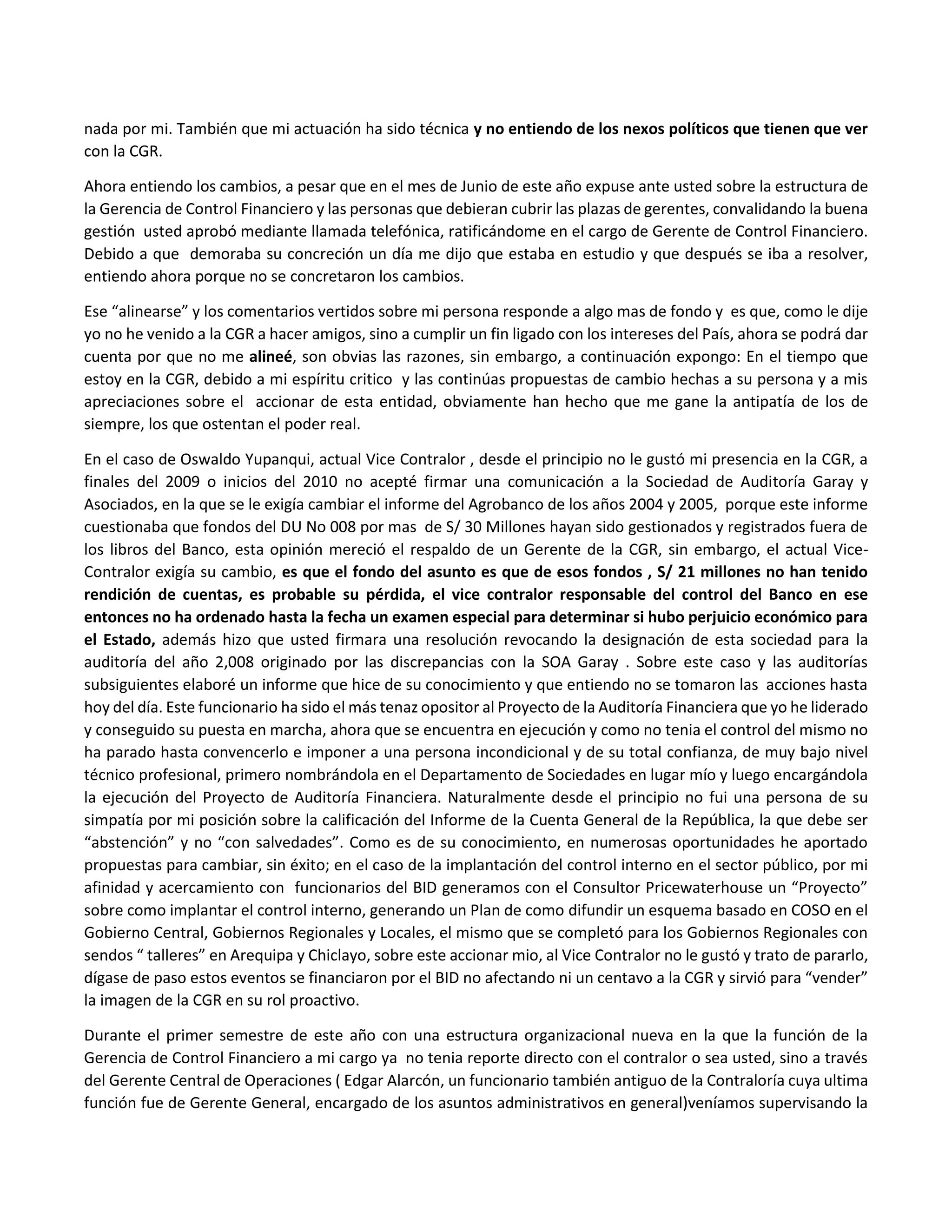 nada por mi. También que mi actuación ha sido técnica y no entiendo de los nexos políticos que tienen que ver
con la CGR.
Ahora entiendo los cambios, a pesar que en el mes de Junio de este año expuse ante usted sobre la estructura de
la Gerencia de Control Financiero y las personas que debieran cubrir las plazas de gerentes, convalidando la buena
gestión usted aprobó mediante llamada telefónica, ratificándome en el cargo de Gerente de Control Financiero.
Debido a que demoraba su concreción un día me dijo que estaba en estudio y que después se iba a resolver,
entiendo ahora porque no se concretaron los cambios.
Ese “alinearse” y los comentarios vertidos sobre mi persona responde a algo mas de fondo y es que, como le dije
yo no he venido a la CGR a hacer amigos, sino a cumplir un fin ligado con los intereses del País, ahora se podrá dar
cuenta por que no me alineé, son obvias las razones, sin embargo, a continuación expongo: En el tiempo que
estoy en la CGR, debido a mi espíritu critico y las continúas propuestas de cambio hechas a su persona y a mis
apreciaciones sobre el accionar de esta entidad, obviamente han hecho que me gane la antipatía de los de
siempre, los que ostentan el poder real.
En el caso de Oswaldo Yupanqui, actual Vice Contralor , desde el principio no le gustó mi presencia en la CGR, a
finales del 2009 o inicios del 2010 no acepté firmar una comunicación a la Sociedad de Auditoría Garay y
Asociados, en la que se le exigía cambiar el informe del Agrobanco de los años 2004 y 2005, porque este informe
cuestionaba que fondos del DU No 008 por mas de S/ 30 Millones hayan sido gestionados y registrados fuera de
los libros del Banco, esta opinión mereció el respaldo de un Gerente de la CGR, sin embargo, el actual Vice-
Contralor exigía su cambio, es que el fondo del asunto es que de esos fondos , S/ 21 millones no han tenido
rendición de cuentas, es probable su pérdida, el vice contralor responsable del control del Banco en ese
entonces no ha ordenado hasta la fecha un examen especial para determinar si hubo perjuicio económico para
el Estado, además hizo que usted firmara una resolución revocando la designación de esta sociedad para la
auditoría del año 2,008 originado por las discrepancias con la SOA Garay . Sobre este caso y las auditorías
subsiguientes elaboré un informe que hice de su conocimiento y que entiendo no se tomaron las acciones hasta
hoy del día. Este funcionario ha sido el más tenaz opositor al Proyecto de la Auditoría Financiera que yo he liderado
y conseguido su puesta en marcha, ahora que se encuentra en ejecución y como no tenia el control del mismo no
ha parado hasta convencerlo e imponer a una persona incondicional y de su total confianza, de muy bajo nivel
técnico profesional, primero nombrándola en el Departamento de Sociedades en lugar mío y luego encargándola
la ejecución del Proyecto de Auditoría Financiera. Naturalmente desde el principio no fui una persona de su
simpatía por mi posición sobre la calificación del Informe de la Cuenta General de la República, la que debe ser
“abstención” y no “con salvedades”. Como es de su conocimiento, en numerosas oportunidades he aportado
propuestas para cambiar, sin éxito; en el caso de la implantación del control interno en el sector público, por mi
afinidad y acercamiento con funcionarios del BID generamos con el Consultor Pricewaterhouse un “Proyecto”
sobre como implantar el control interno, generando un Plan de como difundir un esquema basado en COSO en el
Gobierno Central, Gobiernos Regionales y Locales, el mismo que se completó para los Gobiernos Regionales con
sendos “ talleres” en Arequipa y Chiclayo, sobre este accionar mio, al Vice Contralor no le gustó y trato de pararlo,
dígase de paso estos eventos se financiaron por el BID no afectando ni un centavo a la CGR y sirvió para “vender”
la imagen de la CGR en su rol proactivo.
Durante el primer semestre de este año con una estructura organizacional nueva en la que la función de la
Gerencia de Control Financiero a mi cargo ya no tenia reporte directo con el contralor o sea usted, sino a través
del Gerente Central de Operaciones ( Edgar Alarcón, un funcionario también antiguo de la Contraloría cuya ultima
función fue de Gerente General, encargado de los asuntos administrativos en general)veníamos supervisando la
 