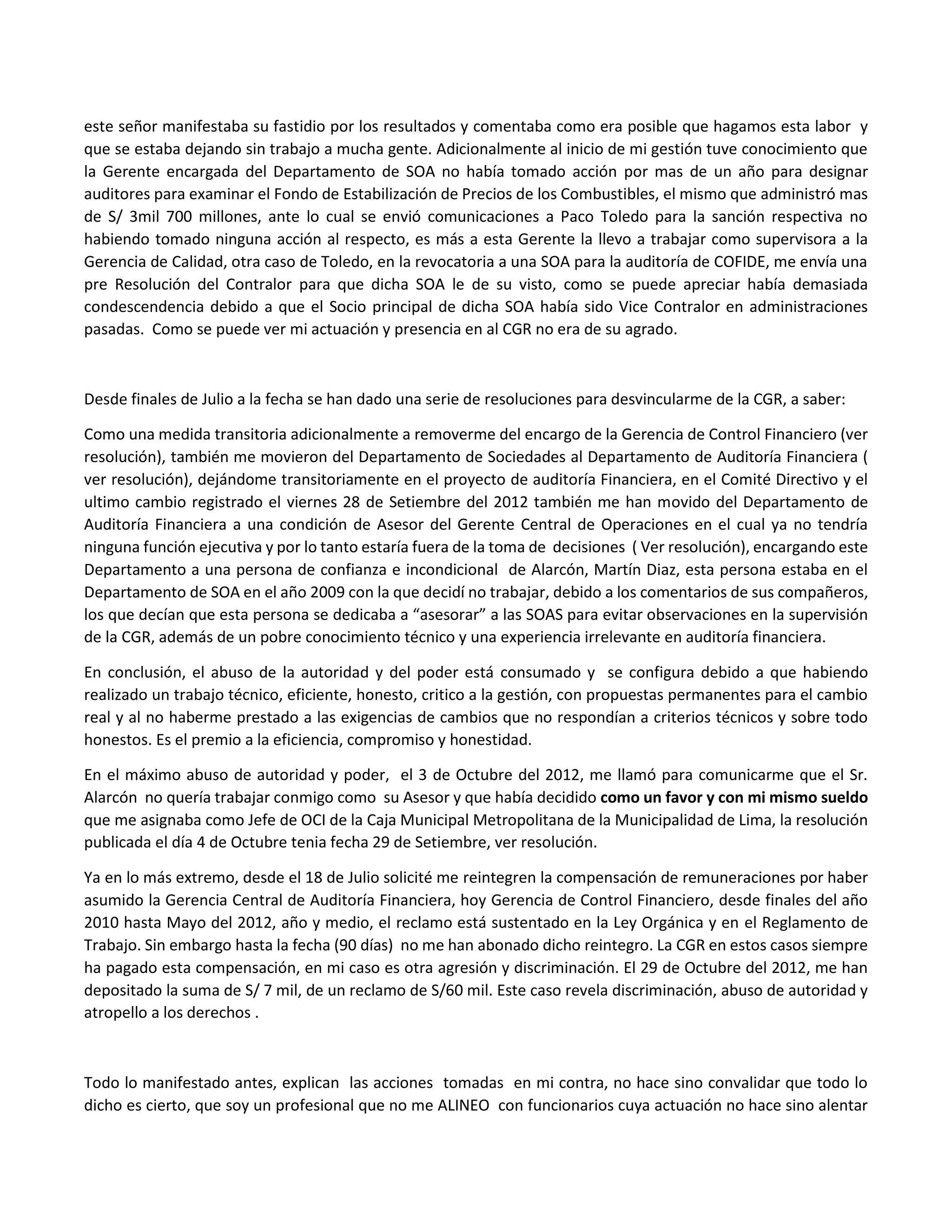 este señor manifestaba su fastidio por los resultados y comentaba como era posible que hagamos esta labor y
que se estaba dejando sin trabajo a mucha gente. Adicionalmente al inicio de mi gestión tuve conocimiento que
la Gerente encargada del Departamento de SOA no había tomado acción por mas de un año para designar
auditores para examinar el Fondo de Estabilización de Precios de los Combustibles, el mismo que administró mas
de S/ 3mil 700 millones, ante lo cual se envió comunicaciones a Paco Toledo para la sanción respectiva no
habiendo tomado ninguna acción al respecto, es más a esta Gerente la llevo a trabajar como supervisora a la
Gerencia de Calidad, otra caso de Toledo, en la revocatoria a una SOA para la auditoría de COFIDE, me envía una
pre Resolución del Contralor para que dicha SOA le de su visto, como se puede apreciar había demasiada
condescendencia debido a que el Socio principal de dicha SOA había sido Vice Contralor en administraciones
pasadas. Como se puede ver mi actuación y presencia en al CGR no era de su agrado.
Desde finales de Julio a la fecha se han dado una serie de resoluciones para desvincularme de la CGR, a saber:
Como una medida transitoria adicionalmente a removerme del encargo de la Gerencia de Control Financiero (ver
resolución), también me movieron del Departamento de Sociedades al Departamento de Auditoría Financiera (
ver resolución), dejándome transitoriamente en el proyecto de auditoría Financiera, en el Comité Directivo y el
ultimo cambio registrado el viernes 28 de Setiembre del 2012 también me han movido del Departamento de
Auditoría Financiera a una condición de Asesor del Gerente Central de Operaciones en el cual ya no tendría
ninguna función ejecutiva y por lo tanto estaría fuera de la toma de decisiones ( Ver resolución), encargando este
Departamento a una persona de confianza e incondicional de Alarcón, Martín Diaz, esta persona estaba en el
Departamento de SOA en el año 2009 con la que decidí no trabajar, debido a los comentarios de sus compañeros,
los que decían que esta persona se dedicaba a “asesorar” a las SOAS para evitar observaciones en la supervisión
de la CGR, además de un pobre conocimiento técnico y una experiencia irrelevante en auditoría financiera.
En conclusión, el abuso de la autoridad y del poder está consumado y se configura debido a que habiendo
realizado un trabajo técnico, eficiente, honesto, critico a la gestión, con propuestas permanentes para el cambio
real y al no haberme prestado a las exigencias de cambios que no respondían a criterios técnicos y sobre todo
honestos. Es el premio a la eficiencia, compromiso y honestidad.
En el máximo abuso de autoridad y poder, el 3 de Octubre del 2012, me llamó para comunicarme que el Sr.
Alarcón no quería trabajar conmigo como su Asesor y que había decidido como un favor y con mi mismo sueldo
que me asignaba como Jefe de OCI de la Caja Municipal Metropolitana de la Municipalidad de Lima, la resolución
publicada el día 4 de Octubre tenia fecha 29 de Setiembre, ver resolución.
Ya en lo más extremo, desde el 18 de Julio solicité me reintegren la compensación de remuneraciones por haber
asumido la Gerencia Central de Auditoría Financiera, hoy Gerencia de Control Financiero, desde finales del año
2010 hasta Mayo del 2012, año y medio, el reclamo está sustentado en la Ley Orgánica y en el Reglamento de
Trabajo. Sin embargo hasta la fecha (90 días) no me han abonado dicho reintegro. La CGR en estos casos siempre
ha pagado esta compensación, en mi caso es otra agresión y discriminación. El 29 de Octubre del 2012, me han
depositado la suma de S/ 7 mil, de un reclamo de S/60 mil. Este caso revela discriminación, abuso de autoridad y
atropello a los derechos .
Todo lo manifestado antes, explican las acciones tomadas en mi contra, no hace sino convalidar que todo lo
dicho es cierto, que soy un profesional que no me ALINEO con funcionarios cuya actuación no hace sino alentar
 