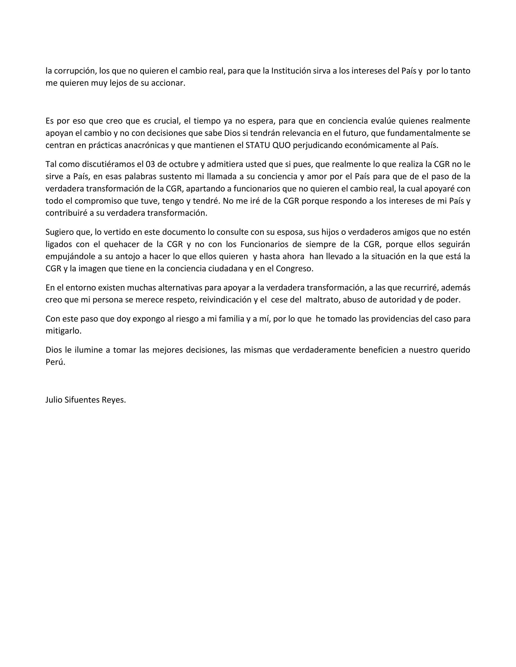 la corrupción, los que no quieren el cambio real, para que la Institución sirva a los intereses del País y por lo tanto
me quieren muy lejos de su accionar.
Es por eso que creo que es crucial, el tiempo ya no espera, para que en conciencia evalúe quienes realmente
apoyan el cambio y no con decisiones que sabe Dios si tendrán relevancia en el futuro, que fundamentalmente se
centran en prácticas anacrónicas y que mantienen el STATU QUO perjudicando económicamente al País.
Tal como discutiéramos el 03 de octubre y admitiera usted que si pues, que realmente lo que realiza la CGR no le
sirve a País, en esas palabras sustento mi llamada a su conciencia y amor por el País para que de el paso de la
verdadera transformación de la CGR, apartando a funcionarios que no quieren el cambio real, la cual apoyaré con
todo el compromiso que tuve, tengo y tendré. No me iré de la CGR porque respondo a los intereses de mi País y
contribuiré a su verdadera transformación.
Sugiero que, lo vertido en este documento lo consulte con su esposa, sus hijos o verdaderos amigos que no estén
ligados con el quehacer de la CGR y no con los Funcionarios de siempre de la CGR, porque ellos seguirán
empujándole a su antojo a hacer lo que ellos quieren y hasta ahora han llevado a la situación en la que está la
CGR y la imagen que tiene en la conciencia ciudadana y en el Congreso.
En el entorno existen muchas alternativas para apoyar a la verdadera transformación, a las que recurriré, además
creo que mi persona se merece respeto, reivindicación y el cese del maltrato, abuso de autoridad y de poder.
Con este paso que doy expongo al riesgo a mi familia y a mí, por lo que he tomado las providencias del caso para
mitigarlo.
Dios le ilumine a tomar las mejores decisiones, las mismas que verdaderamente beneficien a nuestro querido
Perú.
Julio Sifuentes Reyes.
 