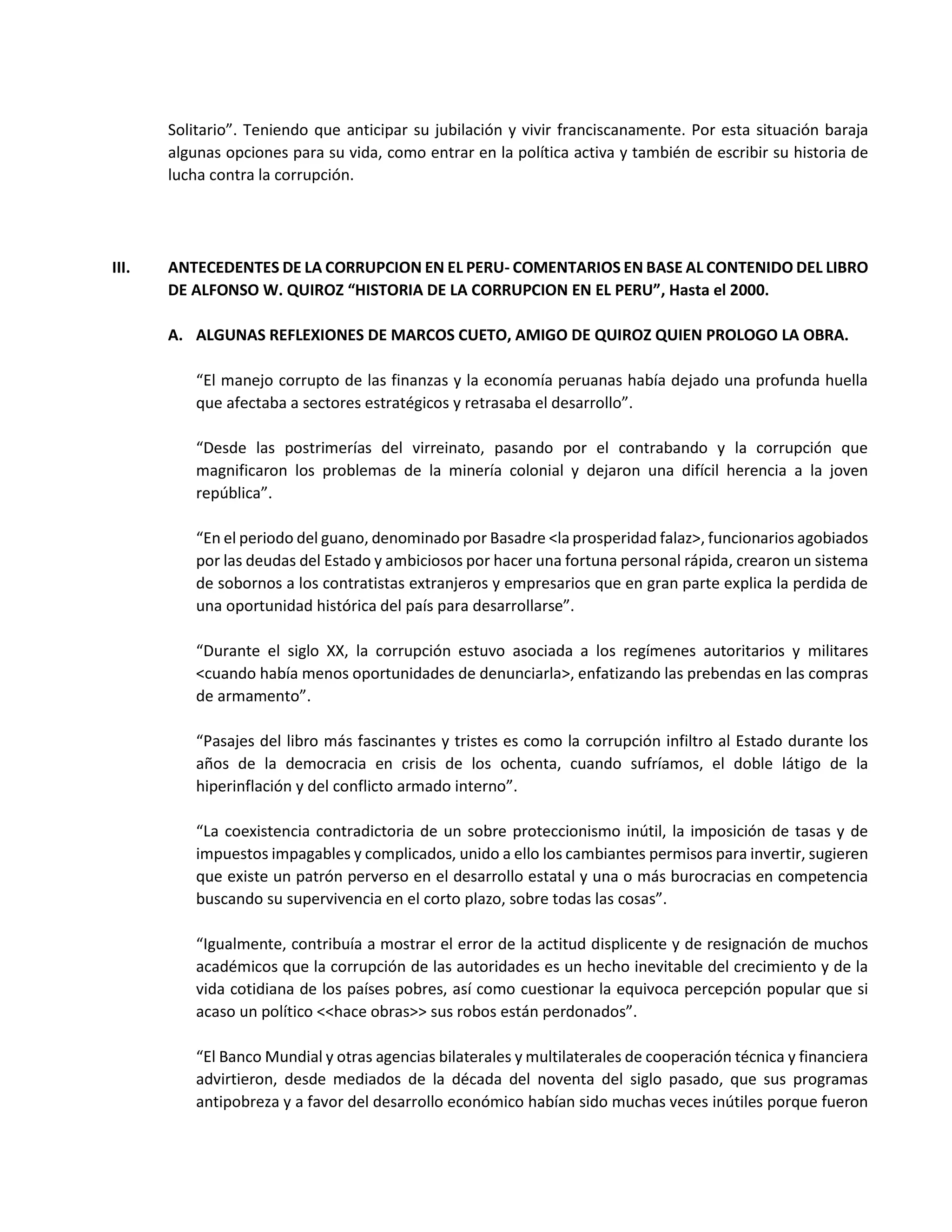 Solitario”. Teniendo que anticipar su jubilación y vivir franciscanamente. Por esta situación baraja
algunas opciones para su vida, como entrar en la política activa y también de escribir su historia de
lucha contra la corrupción.
III. ANTECEDENTES DE LA CORRUPCION EN EL PERU- COMENTARIOS EN BASE AL CONTENIDO DEL LIBRO
DE ALFONSO W. QUIROZ “HISTORIA DE LA CORRUPCION EN EL PERU”, Hasta el 2000.
A. ALGUNAS REFLEXIONES DE MARCOS CUETO, AMIGO DE QUIROZ QUIEN PROLOGO LA OBRA.
“El manejo corrupto de las finanzas y la economía peruanas había dejado una profunda huella
que afectaba a sectores estratégicos y retrasaba el desarrollo”.
“Desde las postrimerías del virreinato, pasando por el contrabando y la corrupción que
magnificaron los problemas de la minería colonial y dejaron una difícil herencia a la joven
república”.
“En el periodo del guano, denominado por Basadre <la prosperidad falaz>, funcionarios agobiados
por las deudas del Estado y ambiciosos por hacer una fortuna personal rápida, crearon un sistema
de sobornos a los contratistas extranjeros y empresarios que en gran parte explica la perdida de
una oportunidad histórica del país para desarrollarse”.
“Durante el siglo XX, la corrupción estuvo asociada a los regímenes autoritarios y militares
<cuando había menos oportunidades de denunciarla>, enfatizando las prebendas en las compras
de armamento”.
“Pasajes del libro más fascinantes y tristes es como la corrupción infiltro al Estado durante los
años de la democracia en crisis de los ochenta, cuando sufríamos, el doble látigo de la
hiperinflación y del conflicto armado interno”.
“La coexistencia contradictoria de un sobre proteccionismo inútil, la imposición de tasas y de
impuestos impagables y complicados, unido a ello los cambiantes permisos para invertir, sugieren
que existe un patrón perverso en el desarrollo estatal y una o más burocracias en competencia
buscando su supervivencia en el corto plazo, sobre todas las cosas”.
“Igualmente, contribuía a mostrar el error de la actitud displicente y de resignación de muchos
académicos que la corrupción de las autoridades es un hecho inevitable del crecimiento y de la
vida cotidiana de los países pobres, así como cuestionar la equivoca percepción popular que si
acaso un político <<hace obras>> sus robos están perdonados”.
“El Banco Mundial y otras agencias bilaterales y multilaterales de cooperación técnica y financiera
advirtieron, desde mediados de la década del noventa del siglo pasado, que sus programas
antipobreza y a favor del desarrollo económico habían sido muchas veces inútiles porque fueron
 