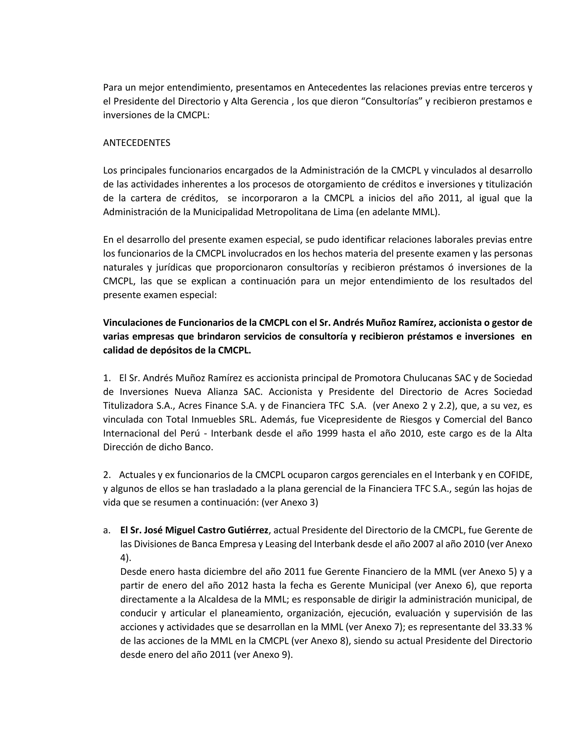 Para un mejor entendimiento, presentamos en Antecedentes las relaciones previas entre terceros y
el Presidente del Directorio y Alta Gerencia , los que dieron “Consultorías” y recibieron prestamos e
inversiones de la CMCPL:
ANTECEDENTES
Los principales funcionarios encargados de la Administración de la CMCPL y vinculados al desarrollo
de las actividades inherentes a los procesos de otorgamiento de créditos e inversiones y titulización
de la cartera de créditos, se incorporaron a la CMCPL a inicios del año 2011, al igual que la
Administración de la Municipalidad Metropolitana de Lima (en adelante MML).
En el desarrollo del presente examen especial, se pudo identificar relaciones laborales previas entre
los funcionarios de la CMCPL involucrados en los hechos materia del presente examen y las personas
naturales y jurídicas que proporcionaron consultorías y recibieron préstamos ó inversiones de la
CMCPL, las que se explican a continuación para un mejor entendimiento de los resultados del
presente examen especial:
Vinculaciones de Funcionarios de la CMCPL con el Sr. Andrés Muñoz Ramírez, accionista o gestor de
varias empresas que brindaron servicios de consultoría y recibieron préstamos e inversiones en
calidad de depósitos de la CMCPL.
1. El Sr. Andrés Muñoz Ramírez es accionista principal de Promotora Chulucanas SAC y de Sociedad
de Inversiones Nueva Alianza SAC. Accionista y Presidente del Directorio de Acres Sociedad
Titulizadora S.A., Acres Finance S.A. y de Financiera TFC S.A. (ver Anexo 2 y 2.2), que, a su vez, es
vinculada con Total Inmuebles SRL. Además, fue Vicepresidente de Riesgos y Comercial del Banco
Internacional del Perú - Interbank desde el año 1999 hasta el año 2010, este cargo es de la Alta
Dirección de dicho Banco.
2. Actuales y ex funcionarios de la CMCPL ocuparon cargos gerenciales en el Interbank y en COFIDE,
y algunos de ellos se han trasladado a la plana gerencial de la Financiera TFC S.A., según las hojas de
vida que se resumen a continuación: (ver Anexo 3)
a. El Sr. José Miguel Castro Gutiérrez, actual Presidente del Directorio de la CMCPL, fue Gerente de
las Divisiones de Banca Empresa y Leasing del Interbank desde el año 2007 al año 2010 (ver Anexo
4).
Desde enero hasta diciembre del año 2011 fue Gerente Financiero de la MML (ver Anexo 5) y a
partir de enero del año 2012 hasta la fecha es Gerente Municipal (ver Anexo 6), que reporta
directamente a la Alcaldesa de la MML; es responsable de dirigir la administración municipal, de
conducir y articular el planeamiento, organización, ejecución, evaluación y supervisión de las
acciones y actividades que se desarrollan en la MML (ver Anexo 7); es representante del 33.33 %
de las acciones de la MML en la CMCPL (ver Anexo 8), siendo su actual Presidente del Directorio
desde enero del año 2011 (ver Anexo 9).
 