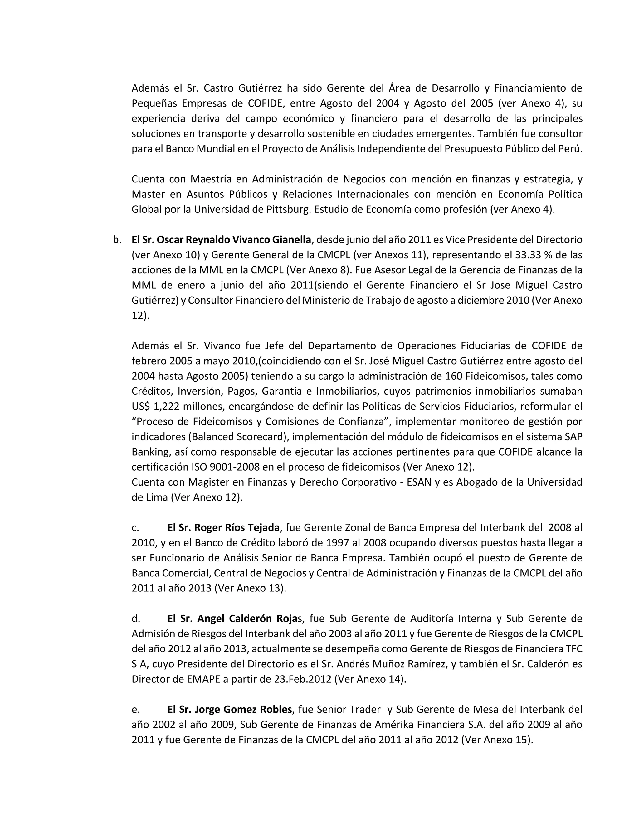 Además el Sr. Castro Gutiérrez ha sido Gerente del Área de Desarrollo y Financiamiento de
Pequeñas Empresas de COFIDE, entre Agosto del 2004 y Agosto del 2005 (ver Anexo 4), su
experiencia deriva del campo económico y financiero para el desarrollo de las principales
soluciones en transporte y desarrollo sostenible en ciudades emergentes. También fue consultor
para el Banco Mundial en el Proyecto de Análisis Independiente del Presupuesto Público del Perú.
Cuenta con Maestría en Administración de Negocios con mención en finanzas y estrategia, y
Master en Asuntos Públicos y Relaciones Internacionales con mención en Economía Política
Global por la Universidad de Pittsburg. Estudio de Economía como profesión (ver Anexo 4).
b. El Sr. Oscar Reynaldo Vivanco Gianella, desde junio del año 2011 es Vice Presidente del Directorio
(ver Anexo 10) y Gerente General de la CMCPL (ver Anexos 11), representando el 33.33 % de las
acciones de la MML en la CMCPL (Ver Anexo 8). Fue Asesor Legal de la Gerencia de Finanzas de la
MML de enero a junio del año 2011(siendo el Gerente Financiero el Sr Jose Miguel Castro
Gutiérrez) y Consultor Financiero del Ministerio de Trabajo de agosto a diciembre 2010 (Ver Anexo
12).
Además el Sr. Vivanco fue Jefe del Departamento de Operaciones Fiduciarias de COFIDE de
febrero 2005 a mayo 2010,(coincidiendo con el Sr. José Miguel Castro Gutiérrez entre agosto del
2004 hasta Agosto 2005) teniendo a su cargo la administración de 160 Fideicomisos, tales como
Créditos, Inversión, Pagos, Garantía e Inmobiliarios, cuyos patrimonios inmobiliarios sumaban
US$ 1,222 millones, encargándose de definir las Políticas de Servicios Fiduciarios, reformular el
“Proceso de Fideicomisos y Comisiones de Confianza”, implementar monitoreo de gestión por
indicadores (Balanced Scorecard), implementación del módulo de fideicomisos en el sistema SAP
Banking, así como responsable de ejecutar las acciones pertinentes para que COFIDE alcance la
certificación ISO 9001-2008 en el proceso de fideicomisos (Ver Anexo 12).
Cuenta con Magister en Finanzas y Derecho Corporativo - ESAN y es Abogado de la Universidad
de Lima (Ver Anexo 12).
c. El Sr. Roger Ríos Tejada, fue Gerente Zonal de Banca Empresa del Interbank del 2008 al
2010, y en el Banco de Crédito laboró de 1997 al 2008 ocupando diversos puestos hasta llegar a
ser Funcionario de Análisis Senior de Banca Empresa. También ocupó el puesto de Gerente de
Banca Comercial, Central de Negocios y Central de Administración y Finanzas de la CMCPL del año
2011 al año 2013 (Ver Anexo 13).
d. El Sr. Angel Calderón Rojas, fue Sub Gerente de Auditoría Interna y Sub Gerente de
Admisión de Riesgos del Interbank del año 2003 al año 2011 y fue Gerente de Riesgos de la CMCPL
del año 2012 al año 2013, actualmente se desempeña como Gerente de Riesgos de Financiera TFC
S A, cuyo Presidente del Directorio es el Sr. Andrés Muñoz Ramírez, y también el Sr. Calderón es
Director de EMAPE a partir de 23.Feb.2012 (Ver Anexo 14).
e. El Sr. Jorge Gomez Robles, fue Senior Trader y Sub Gerente de Mesa del Interbank del
año 2002 al año 2009, Sub Gerente de Finanzas de Amérika Financiera S.A. del año 2009 al año
2011 y fue Gerente de Finanzas de la CMCPL del año 2011 al año 2012 (Ver Anexo 15).
 