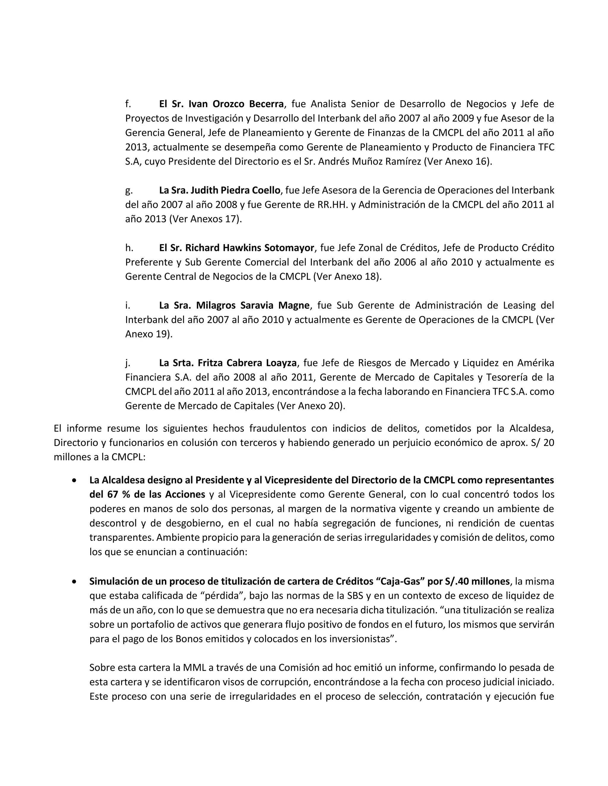 f. El Sr. Ivan Orozco Becerra, fue Analista Senior de Desarrollo de Negocios y Jefe de
Proyectos de Investigación y Desarrollo del Interbank del año 2007 al año 2009 y fue Asesor de la
Gerencia General, Jefe de Planeamiento y Gerente de Finanzas de la CMCPL del año 2011 al año
2013, actualmente se desempeña como Gerente de Planeamiento y Producto de Financiera TFC
S.A, cuyo Presidente del Directorio es el Sr. Andrés Muñoz Ramírez (Ver Anexo 16).
g. La Sra. Judith Piedra Coello, fue Jefe Asesora de la Gerencia de Operaciones del Interbank
del año 2007 al año 2008 y fue Gerente de RR.HH. y Administración de la CMCPL del año 2011 al
año 2013 (Ver Anexos 17).
h. El Sr. Richard Hawkins Sotomayor, fue Jefe Zonal de Créditos, Jefe de Producto Crédito
Preferente y Sub Gerente Comercial del Interbank del año 2006 al año 2010 y actualmente es
Gerente Central de Negocios de la CMCPL (Ver Anexo 18).
i. La Sra. Milagros Saravia Magne, fue Sub Gerente de Administración de Leasing del
Interbank del año 2007 al año 2010 y actualmente es Gerente de Operaciones de la CMCPL (Ver
Anexo 19).
j. La Srta. Fritza Cabrera Loayza, fue Jefe de Riesgos de Mercado y Liquidez en Amérika
Financiera S.A. del año 2008 al año 2011, Gerente de Mercado de Capitales y Tesorería de la
CMCPL del año 2011 al año 2013, encontrándose a la fecha laborando en Financiera TFC S.A. como
Gerente de Mercado de Capitales (Ver Anexo 20).
El informe resume los siguientes hechos fraudulentos con indicios de delitos, cometidos por la Alcaldesa,
Directorio y funcionarios en colusión con terceros y habiendo generado un perjuicio económico de aprox. S/ 20
millones a la CMCPL:
 La Alcaldesa designo al Presidente y al Vicepresidente del Directorio de la CMCPL como representantes
del 67 % de las Acciones y al Vicepresidente como Gerente General, con lo cual concentró todos los
poderes en manos de solo dos personas, al margen de la normativa vigente y creando un ambiente de
descontrol y de desgobierno, en el cual no había segregación de funciones, ni rendición de cuentas
transparentes. Ambiente propicio para la generación de serias irregularidades y comisión de delitos, como
los que se enuncian a continuación:
 Simulación de un proceso de titulización de cartera de Créditos “Caja-Gas” por S/.40 millones, la misma
que estaba calificada de “pérdida”, bajo las normas de la SBS y en un contexto de exceso de liquidez de
más de un año, con lo que se demuestra que no era necesaria dicha titulización. “una titulización se realiza
sobre un portafolio de activos que generara flujo positivo de fondos en el futuro, los mismos que servirán
para el pago de los Bonos emitidos y colocados en los inversionistas”.
Sobre esta cartera la MML a través de una Comisión ad hoc emitió un informe, confirmando lo pesada de
esta cartera y se identificaron visos de corrupción, encontrándose a la fecha con proceso judicial iniciado.
Este proceso con una serie de irregularidades en el proceso de selección, contratación y ejecución fue
 