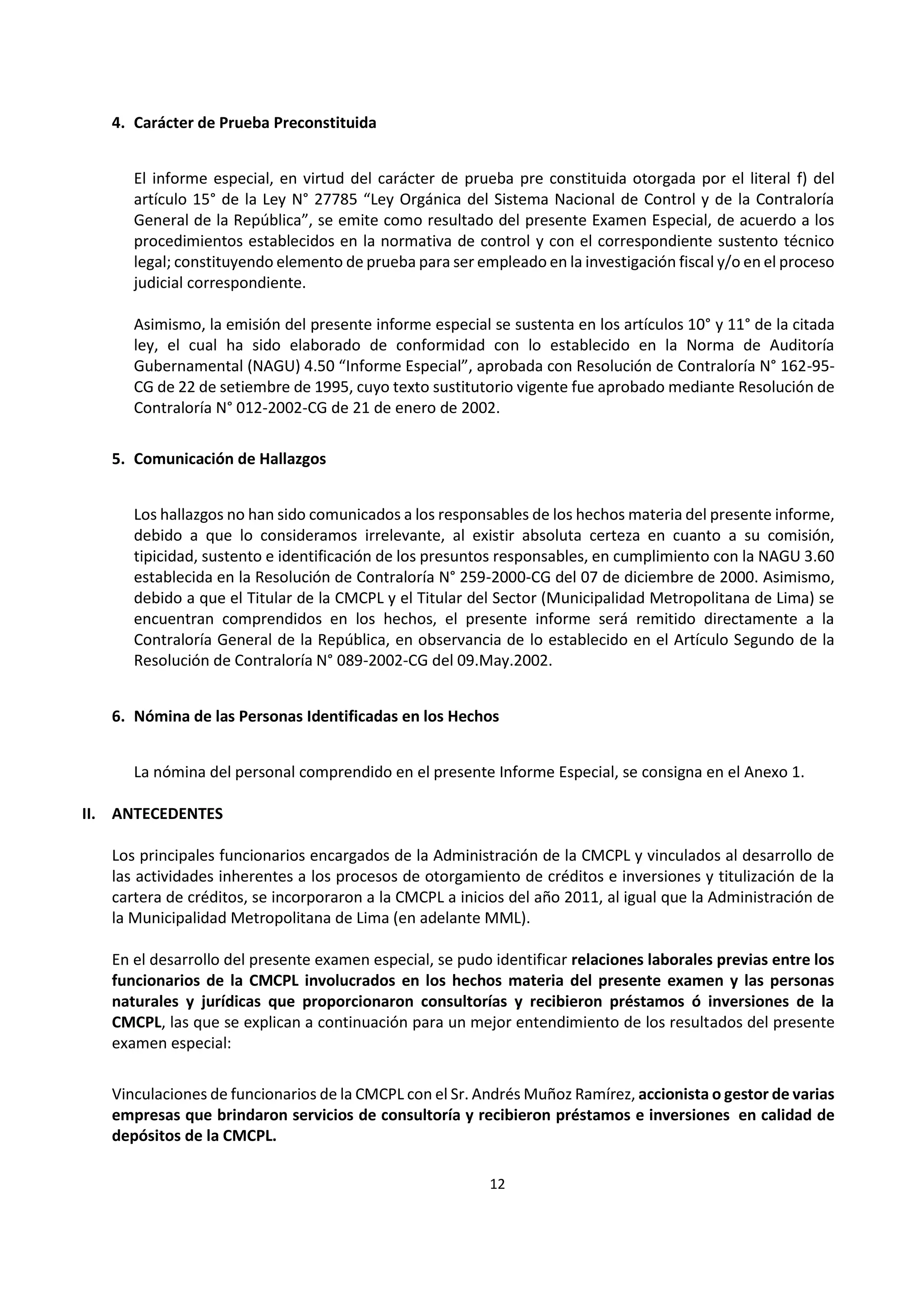 12
8
4. Carácter de Prueba Preconstituida
El informe especial, en virtud del carácter de prueba pre constituida otorgada por el literal f) del
artículo 15° de la Ley N° 27785 “Ley Orgánica del Sistema Nacional de Control y de la Contraloría
General de la República”, se emite como resultado del presente Examen Especial, de acuerdo a los
procedimientos establecidos en la normativa de control y con el correspondiente sustento técnico
legal; constituyendo elemento de prueba para ser empleado en la investigación fiscal y/o en el proceso
judicial correspondiente.
Asimismo, la emisión del presente informe especial se sustenta en los artículos 10° y 11° de la citada
ley, el cual ha sido elaborado de conformidad con lo establecido en la Norma de Auditoría
Gubernamental (NAGU) 4.50 “Informe Especial”, aprobada con Resolución de Contraloría N° 162-95-
CG de 22 de setiembre de 1995, cuyo texto sustitutorio vigente fue aprobado mediante Resolución de
Contraloría N° 012-2002-CG de 21 de enero de 2002.
5. Comunicación de Hallazgos
Los hallazgos no han sido comunicados a los responsables de los hechos materia del presente informe,
debido a que lo consideramos irrelevante, al existir absoluta certeza en cuanto a su comisión,
tipicidad, sustento e identificación de los presuntos responsables, en cumplimiento con la NAGU 3.60
establecida en la Resolución de Contraloría N° 259-2000-CG del 07 de diciembre de 2000. Asimismo,
debido a que el Titular de la CMCPL y el Titular del Sector (Municipalidad Metropolitana de Lima) se
encuentran comprendidos en los hechos, el presente informe será remitido directamente a la
Contraloría General de la República, en observancia de lo establecido en el Artículo Segundo de la
Resolución de Contraloría N° 089-2002-CG del 09.May.2002.
6. Nómina de las Personas Identificadas en los Hechos
La nómina del personal comprendido en el presente Informe Especial, se consigna en el Anexo 1.
II. ANTECEDENTES
Los principales funcionarios encargados de la Administración de la CMCPL y vinculados al desarrollo de
las actividades inherentes a los procesos de otorgamiento de créditos e inversiones y titulización de la
cartera de créditos, se incorporaron a la CMCPL a inicios del año 2011, al igual que la Administración de
la Municipalidad Metropolitana de Lima (en adelante MML).
En el desarrollo del presente examen especial, se pudo identificar relaciones laborales previas entre los
funcionarios de la CMCPL involucrados en los hechos materia del presente examen y las personas
naturales y jurídicas que proporcionaron consultorías y recibieron préstamos ó inversiones de la
CMCPL, las que se explican a continuación para un mejor entendimiento de los resultados del presente
examen especial:
Vinculaciones de funcionarios de la CMCPL con el Sr. Andrés Muñoz Ramírez, accionista o gestor de varias
empresas que brindaron servicios de consultoría y recibieron préstamos e inversiones en calidad de
depósitos de la CMCPL.
 