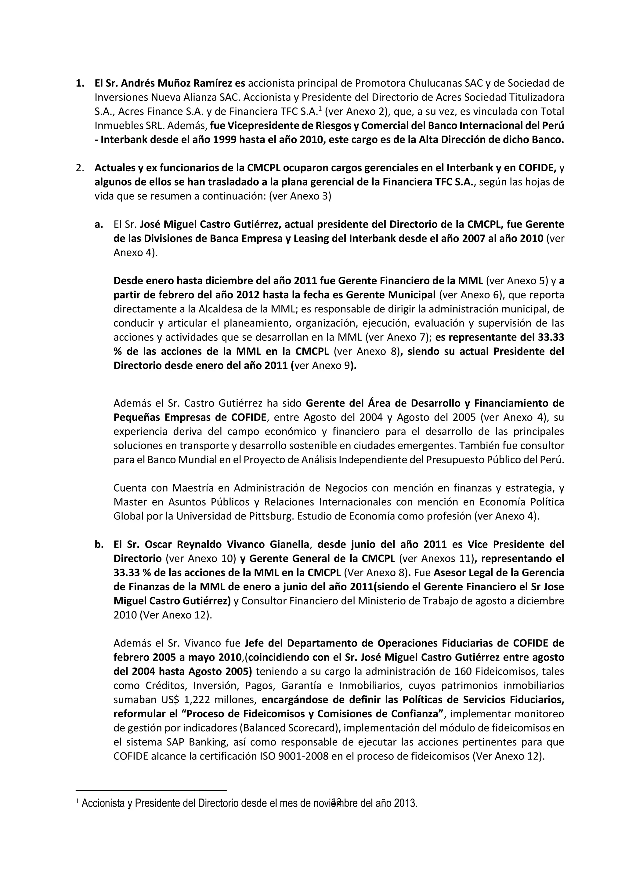 12
9
1. El Sr. Andrés Muñoz Ramírez es accionista principal de Promotora Chulucanas SAC y de Sociedad de
Inversiones Nueva Alianza SAC. Accionista y Presidente del Directorio de Acres Sociedad Titulizadora
S.A., Acres Finance S.A. y de Financiera TFC S.A.1
(ver Anexo 2), que, a su vez, es vinculada con Total
Inmuebles SRL. Además, fue Vicepresidente de Riesgos y Comercial del Banco Internacional del Perú
- Interbank desde el año 1999 hasta el año 2010, este cargo es de la Alta Dirección de dicho Banco.
2. Actuales y ex funcionarios de la CMCPL ocuparon cargos gerenciales en el Interbank y en COFIDE, y
algunos de ellos se han trasladado a la plana gerencial de la Financiera TFC S.A., según las hojas de
vida que se resumen a continuación: (ver Anexo 3)
a. El Sr. José Miguel Castro Gutiérrez, actual presidente del Directorio de la CMCPL, fue Gerente
de las Divisiones de Banca Empresa y Leasing del Interbank desde el año 2007 al año 2010 (ver
Anexo 4).
Desde enero hasta diciembre del año 2011 fue Gerente Financiero de la MML (ver Anexo 5) y a
partir de febrero del año 2012 hasta la fecha es Gerente Municipal (ver Anexo 6), que reporta
directamente a la Alcaldesa de la MML; es responsable de dirigir la administración municipal, de
conducir y articular el planeamiento, organización, ejecución, evaluación y supervisión de las
acciones y actividades que se desarrollan en la MML (ver Anexo 7); es representante del 33.33
% de las acciones de la MML en la CMCPL (ver Anexo 8), siendo su actual Presidente del
Directorio desde enero del año 2011 (ver Anexo 9).
Además el Sr. Castro Gutiérrez ha sido Gerente del Área de Desarrollo y Financiamiento de
Pequeñas Empresas de COFIDE, entre Agosto del 2004 y Agosto del 2005 (ver Anexo 4), su
experiencia deriva del campo económico y financiero para el desarrollo de las principales
soluciones en transporte y desarrollo sostenible en ciudades emergentes. También fue consultor
para el Banco Mundial en el Proyecto de Análisis Independiente del Presupuesto Público del Perú.
Cuenta con Maestría en Administración de Negocios con mención en finanzas y estrategia, y
Master en Asuntos Públicos y Relaciones Internacionales con mención en Economía Política
Global por la Universidad de Pittsburg. Estudio de Economía como profesión (ver Anexo 4).
b. El Sr. Oscar Reynaldo Vivanco Gianella, desde junio del año 2011 es Vice Presidente del
Directorio (ver Anexo 10) y Gerente General de la CMCPL (ver Anexos 11), representando el
33.33 % de las acciones de la MML en la CMCPL (Ver Anexo 8). Fue Asesor Legal de la Gerencia
de Finanzas de la MML de enero a junio del año 2011(siendo el Gerente Financiero el Sr Jose
Miguel Castro Gutiérrez) y Consultor Financiero del Ministerio de Trabajo de agosto a diciembre
2010 (Ver Anexo 12).
Además el Sr. Vivanco fue Jefe del Departamento de Operaciones Fiduciarias de COFIDE de
febrero 2005 a mayo 2010,(coincidiendo con el Sr. José Miguel Castro Gutiérrez entre agosto
del 2004 hasta Agosto 2005) teniendo a su cargo la administración de 160 Fideicomisos, tales
como Créditos, Inversión, Pagos, Garantía e Inmobiliarios, cuyos patrimonios inmobiliarios
sumaban US$ 1,222 millones, encargándose de definir las Políticas de Servicios Fiduciarios,
reformular el “Proceso de Fideicomisos y Comisiones de Confianza”, implementar monitoreo
de gestión por indicadores (Balanced Scorecard), implementación del módulo de fideicomisos en
el sistema SAP Banking, así como responsable de ejecutar las acciones pertinentes para que
COFIDE alcance la certificación ISO 9001-2008 en el proceso de fideicomisos (Ver Anexo 12).
1
Accionista y Presidente del Directorio desde el mes de noviembre del año 2013.
 