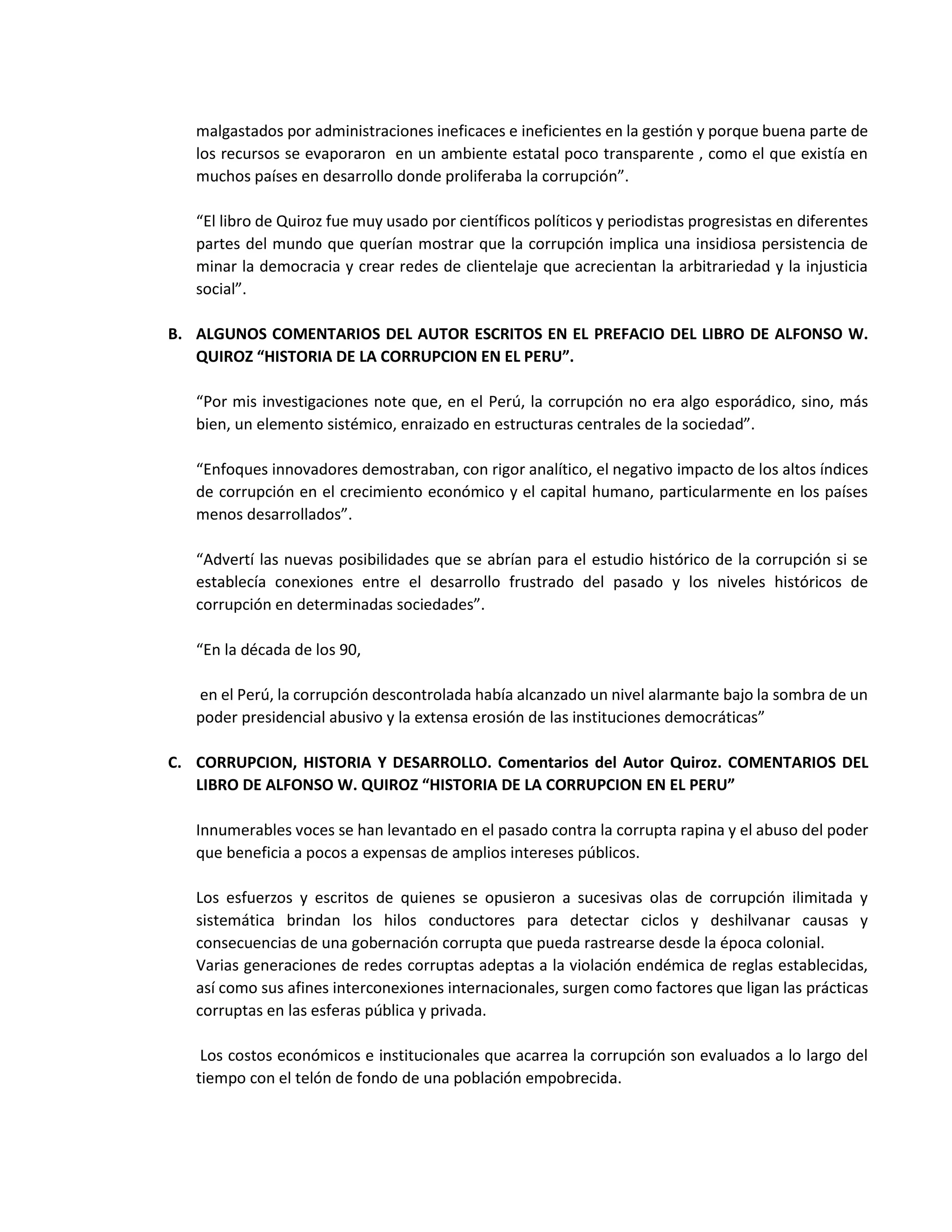 malgastados por administraciones ineficaces e ineficientes en la gestión y porque buena parte de
los recursos se evaporaron en un ambiente estatal poco transparente , como el que existía en
muchos países en desarrollo donde proliferaba la corrupción”.
“El libro de Quiroz fue muy usado por científicos políticos y periodistas progresistas en diferentes
partes del mundo que querían mostrar que la corrupción implica una insidiosa persistencia de
minar la democracia y crear redes de clientelaje que acrecientan la arbitrariedad y la injusticia
social”.
B. ALGUNOS COMENTARIOS DEL AUTOR ESCRITOS EN EL PREFACIO DEL LIBRO DE ALFONSO W.
QUIROZ “HISTORIA DE LA CORRUPCION EN EL PERU”.
“Por mis investigaciones note que, en el Perú, la corrupción no era algo esporádico, sino, más
bien, un elemento sistémico, enraizado en estructuras centrales de la sociedad”.
“Enfoques innovadores demostraban, con rigor analítico, el negativo impacto de los altos índices
de corrupción en el crecimiento económico y el capital humano, particularmente en los países
menos desarrollados”.
“Advertí las nuevas posibilidades que se abrían para el estudio histórico de la corrupción si se
establecía conexiones entre el desarrollo frustrado del pasado y los niveles históricos de
corrupción en determinadas sociedades”.
“En la década de los 90,
en el Perú, la corrupción descontrolada había alcanzado un nivel alarmante bajo la sombra de un
poder presidencial abusivo y la extensa erosión de las instituciones democráticas”
C. CORRUPCION, HISTORIA Y DESARROLLO. Comentarios del Autor Quiroz. COMENTARIOS DEL
LIBRO DE ALFONSO W. QUIROZ “HISTORIA DE LA CORRUPCION EN EL PERU”
Innumerables voces se han levantado en el pasado contra la corrupta rapina y el abuso del poder
que beneficia a pocos a expensas de amplios intereses públicos.
Los esfuerzos y escritos de quienes se opusieron a sucesivas olas de corrupción ilimitada y
sistemática brindan los hilos conductores para detectar ciclos y deshilvanar causas y
consecuencias de una gobernación corrupta que pueda rastrearse desde la época colonial.
Varias generaciones de redes corruptas adeptas a la violación endémica de reglas establecidas,
así como sus afines interconexiones internacionales, surgen como factores que ligan las prácticas
corruptas en las esferas pública y privada.
Los costos económicos e institucionales que acarrea la corrupción son evaluados a lo largo del
tiempo con el telón de fondo de una población empobrecida.
 