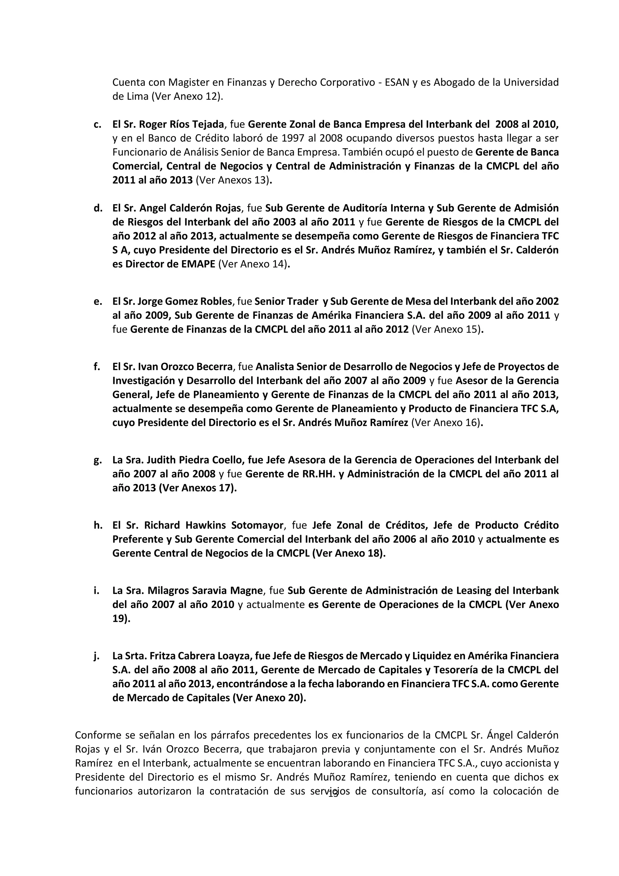 13
0
Cuenta con Magister en Finanzas y Derecho Corporativo - ESAN y es Abogado de la Universidad
de Lima (Ver Anexo 12).
c. El Sr. Roger Ríos Tejada, fue Gerente Zonal de Banca Empresa del Interbank del 2008 al 2010,
y en el Banco de Crédito laboró de 1997 al 2008 ocupando diversos puestos hasta llegar a ser
Funcionario de Análisis Senior de Banca Empresa. También ocupó el puesto de Gerente de Banca
Comercial, Central de Negocios y Central de Administración y Finanzas de la CMCPL del año
2011 al año 2013 (Ver Anexos 13).
d. El Sr. Angel Calderón Rojas, fue Sub Gerente de Auditoría Interna y Sub Gerente de Admisión
de Riesgos del Interbank del año 2003 al año 2011 y fue Gerente de Riesgos de la CMCPL del
año 2012 al año 2013, actualmente se desempeña como Gerente de Riesgos de Financiera TFC
S A, cuyo Presidente del Directorio es el Sr. Andrés Muñoz Ramírez, y también el Sr. Calderón
es Director de EMAPE (Ver Anexo 14).
e. El Sr. Jorge Gomez Robles, fue Senior Trader y Sub Gerente de Mesa del Interbank del año 2002
al año 2009, Sub Gerente de Finanzas de Amérika Financiera S.A. del año 2009 al año 2011 y
fue Gerente de Finanzas de la CMCPL del año 2011 al año 2012 (Ver Anexo 15).
f. El Sr. Ivan Orozco Becerra, fue Analista Senior de Desarrollo de Negocios y Jefe de Proyectos de
Investigación y Desarrollo del Interbank del año 2007 al año 2009 y fue Asesor de la Gerencia
General, Jefe de Planeamiento y Gerente de Finanzas de la CMCPL del año 2011 al año 2013,
actualmente se desempeña como Gerente de Planeamiento y Producto de Financiera TFC S.A,
cuyo Presidente del Directorio es el Sr. Andrés Muñoz Ramírez (Ver Anexo 16).
g. La Sra. Judith Piedra Coello, fue Jefe Asesora de la Gerencia de Operaciones del Interbank del
año 2007 al año 2008 y fue Gerente de RR.HH. y Administración de la CMCPL del año 2011 al
año 2013 (Ver Anexos 17).
h. El Sr. Richard Hawkins Sotomayor, fue Jefe Zonal de Créditos, Jefe de Producto Crédito
Preferente y Sub Gerente Comercial del Interbank del año 2006 al año 2010 y actualmente es
Gerente Central de Negocios de la CMCPL (Ver Anexo 18).
i. La Sra. Milagros Saravia Magne, fue Sub Gerente de Administración de Leasing del Interbank
del año 2007 al año 2010 y actualmente es Gerente de Operaciones de la CMCPL (Ver Anexo
19).
j. La Srta. Fritza Cabrera Loayza, fue Jefe de Riesgos de Mercado y Liquidez en Amérika Financiera
S.A. del año 2008 al año 2011, Gerente de Mercado de Capitales y Tesorería de la CMCPL del
año 2011 al año 2013, encontrándose a la fecha laborando en Financiera TFC S.A. como Gerente
de Mercado de Capitales (Ver Anexo 20).
Conforme se señalan en los párrafos precedentes los ex funcionarios de la CMCPL Sr. Ángel Calderón
Rojas y el Sr. Iván Orozco Becerra, que trabajaron previa y conjuntamente con el Sr. Andrés Muñoz
Ramírez en el Interbank, actualmente se encuentran laborando en Financiera TFC S.A., cuyo accionista y
Presidente del Directorio es el mismo Sr. Andrés Muñoz Ramírez, teniendo en cuenta que dichos ex
funcionarios autorizaron la contratación de sus servicios de consultoría, así como la colocación de
 