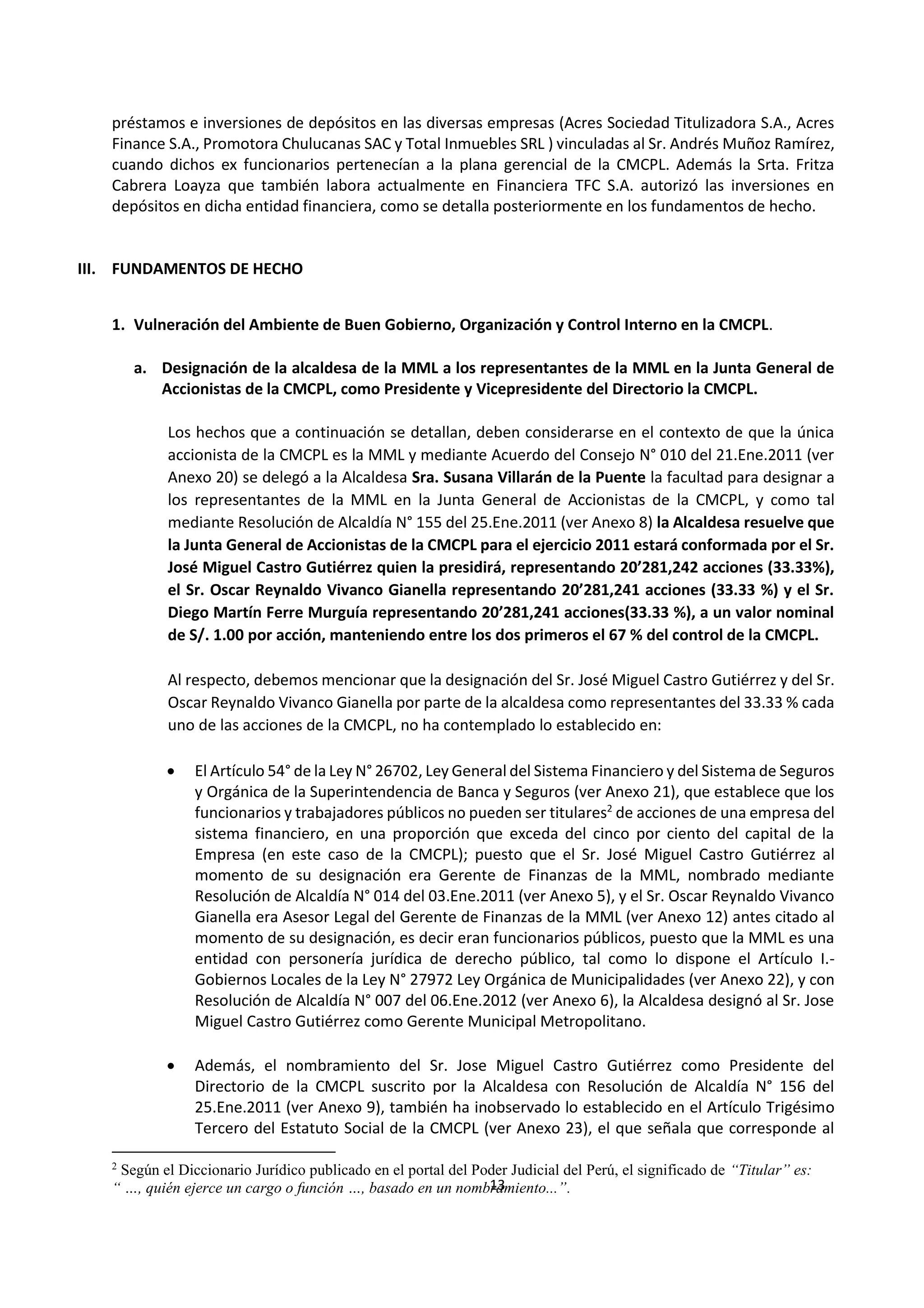 13
1
préstamos e inversiones de depósitos en las diversas empresas (Acres Sociedad Titulizadora S.A., Acres
Finance S.A., Promotora Chulucanas SAC y Total Inmuebles SRL ) vinculadas al Sr. Andrés Muñoz Ramírez,
cuando dichos ex funcionarios pertenecían a la plana gerencial de la CMCPL. Además la Srta. Fritza
Cabrera Loayza que también labora actualmente en Financiera TFC S.A. autorizó las inversiones en
depósitos en dicha entidad financiera, como se detalla posteriormente en los fundamentos de hecho.
III. FUNDAMENTOS DE HECHO
1. Vulneración del Ambiente de Buen Gobierno, Organización y Control Interno en la CMCPL.
a. Designación de la alcaldesa de la MML a los representantes de la MML en la Junta General de
Accionistas de la CMCPL, como Presidente y Vicepresidente del Directorio la CMCPL.
Los hechos que a continuación se detallan, deben considerarse en el contexto de que la única
accionista de la CMCPL es la MML y mediante Acuerdo del Consejo N° 010 del 21.Ene.2011 (ver
Anexo 20) se delegó a la Alcaldesa Sra. Susana Villarán de la Puente la facultad para designar a
los representantes de la MML en la Junta General de Accionistas de la CMCPL, y como tal
mediante Resolución de Alcaldía N° 155 del 25.Ene.2011 (ver Anexo 8) la Alcaldesa resuelve que
la Junta General de Accionistas de la CMCPL para el ejercicio 2011 estará conformada por el Sr.
José Miguel Castro Gutiérrez quien la presidirá, representando 20’281,242 acciones (33.33%),
el Sr. Oscar Reynaldo Vivanco Gianella representando 20’281,241 acciones (33.33 %) y el Sr.
Diego Martín Ferre Murguía representando 20’281,241 acciones(33.33 %), a un valor nominal
de S/. 1.00 por acción, manteniendo entre los dos primeros el 67 % del control de la CMCPL.
Al respecto, debemos mencionar que la designación del Sr. José Miguel Castro Gutiérrez y del Sr.
Oscar Reynaldo Vivanco Gianella por parte de la alcaldesa como representantes del 33.33 % cada
uno de las acciones de la CMCPL, no ha contemplado lo establecido en:
 El Artículo 54° de la Ley N° 26702, Ley General del Sistema Financiero y del Sistema de Seguros
y Orgánica de la Superintendencia de Banca y Seguros (ver Anexo 21), que establece que los
funcionarios y trabajadores públicos no pueden ser titulares2
de acciones de una empresa del
sistema financiero, en una proporción que exceda del cinco por ciento del capital de la
Empresa (en este caso de la CMCPL); puesto que el Sr. José Miguel Castro Gutiérrez al
momento de su designación era Gerente de Finanzas de la MML, nombrado mediante
Resolución de Alcaldía N° 014 del 03.Ene.2011 (ver Anexo 5), y el Sr. Oscar Reynaldo Vivanco
Gianella era Asesor Legal del Gerente de Finanzas de la MML (ver Anexo 12) antes citado al
momento de su designación, es decir eran funcionarios públicos, puesto que la MML es una
entidad con personería jurídica de derecho público, tal como lo dispone el Artículo I.-
Gobiernos Locales de la Ley N° 27972 Ley Orgánica de Municipalidades (ver Anexo 22), y con
Resolución de Alcaldía N° 007 del 06.Ene.2012 (ver Anexo 6), la Alcaldesa designó al Sr. Jose
Miguel Castro Gutiérrez como Gerente Municipal Metropolitano.
 Además, el nombramiento del Sr. Jose Miguel Castro Gutiérrez como Presidente del
Directorio de la CMCPL suscrito por la Alcaldesa con Resolución de Alcaldía N° 156 del
25.Ene.2011 (ver Anexo 9), también ha inobservado lo establecido en el Artículo Trigésimo
Tercero del Estatuto Social de la CMCPL (ver Anexo 23), el que señala que corresponde al
2
Según el Diccionario Jurídico publicado en el portal del Poder Judicial del Perú, el significado de “Titular” es:
“ …, quién ejerce un cargo o función …, basado en un nombramiento...”.
 