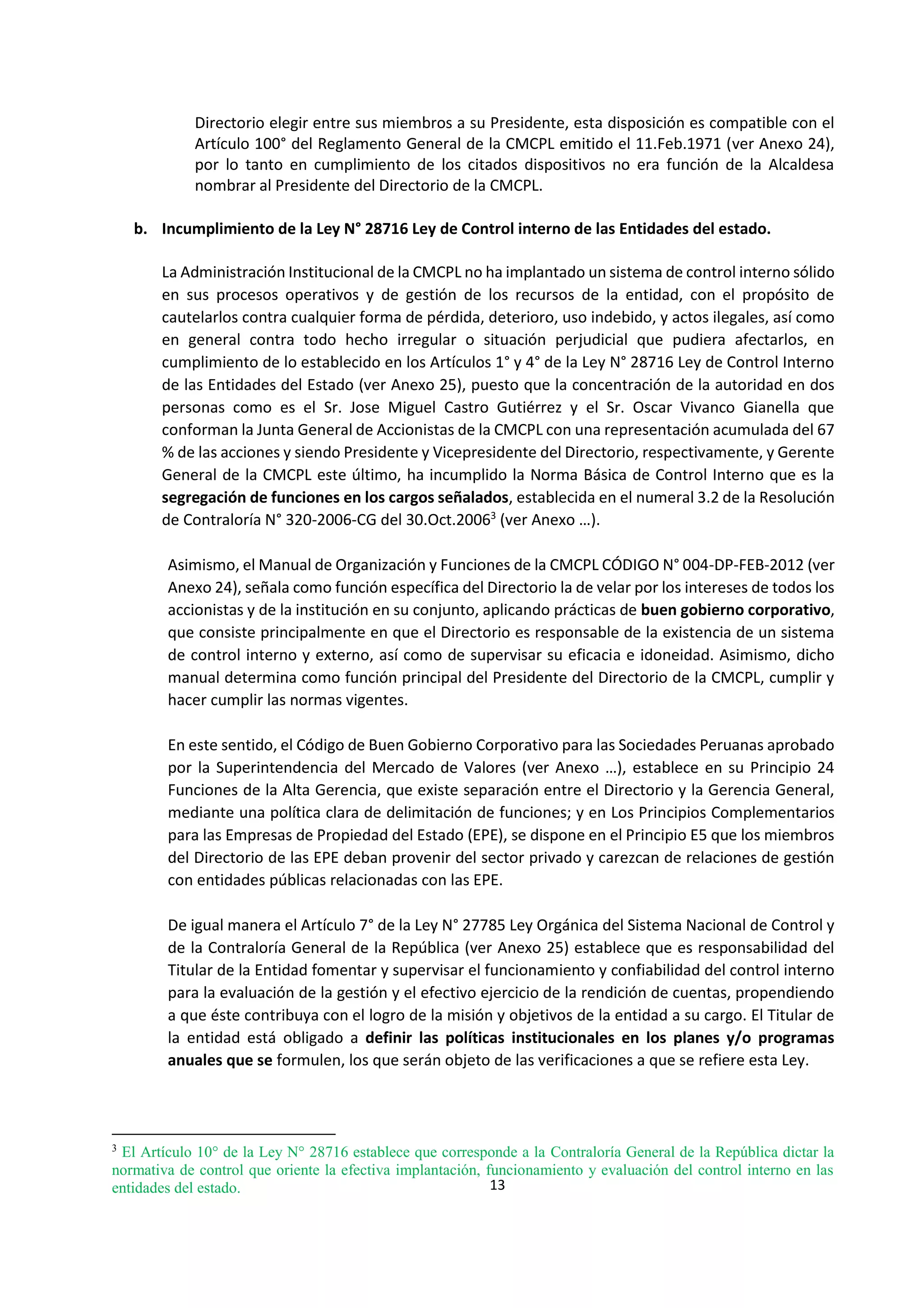 13
2
Directorio elegir entre sus miembros a su Presidente, esta disposición es compatible con el
Artículo 100° del Reglamento General de la CMCPL emitido el 11.Feb.1971 (ver Anexo 24),
por lo tanto en cumplimiento de los citados dispositivos no era función de la Alcaldesa
nombrar al Presidente del Directorio de la CMCPL.
b. Incumplimiento de la Ley N° 28716 Ley de Control interno de las Entidades del estado.
La Administración Institucional de la CMCPL no ha implantado un sistema de control interno sólido
en sus procesos operativos y de gestión de los recursos de la entidad, con el propósito de
cautelarlos contra cualquier forma de pérdida, deterioro, uso indebido, y actos ilegales, así como
en general contra todo hecho irregular o situación perjudicial que pudiera afectarlos, en
cumplimiento de lo establecido en los Artículos 1° y 4° de la Ley N° 28716 Ley de Control Interno
de las Entidades del Estado (ver Anexo 25), puesto que la concentración de la autoridad en dos
personas como es el Sr. Jose Miguel Castro Gutiérrez y el Sr. Oscar Vivanco Gianella que
conforman la Junta General de Accionistas de la CMCPL con una representación acumulada del 67
% de las acciones y siendo Presidente y Vicepresidente del Directorio, respectivamente, y Gerente
General de la CMCPL este último, ha incumplido la Norma Básica de Control Interno que es la
segregación de funciones en los cargos señalados, establecida en el numeral 3.2 de la Resolución
de Contraloría N° 320-2006-CG del 30.Oct.20063
(ver Anexo …).
Asimismo, el Manual de Organización y Funciones de la CMCPL CÓDIGO N° 004-DP-FEB-2012 (ver
Anexo 24), señala como función específica del Directorio la de velar por los intereses de todos los
accionistas y de la institución en su conjunto, aplicando prácticas de buen gobierno corporativo,
que consiste principalmente en que el Directorio es responsable de la existencia de un sistema
de control interno y externo, así como de supervisar su eficacia e idoneidad. Asimismo, dicho
manual determina como función principal del Presidente del Directorio de la CMCPL, cumplir y
hacer cumplir las normas vigentes.
En este sentido, el Código de Buen Gobierno Corporativo para las Sociedades Peruanas aprobado
por la Superintendencia del Mercado de Valores (ver Anexo …), establece en su Principio 24
Funciones de la Alta Gerencia, que existe separación entre el Directorio y la Gerencia General,
mediante una política clara de delimitación de funciones; y en Los Principios Complementarios
para las Empresas de Propiedad del Estado (EPE), se dispone en el Principio E5 que los miembros
del Directorio de las EPE deban provenir del sector privado y carezcan de relaciones de gestión
con entidades públicas relacionadas con las EPE.
De igual manera el Artículo 7° de la Ley N° 27785 Ley Orgánica del Sistema Nacional de Control y
de la Contraloría General de la República (ver Anexo 25) establece que es responsabilidad del
Titular de la Entidad fomentar y supervisar el funcionamiento y confiabilidad del control interno
para la evaluación de la gestión y el efectivo ejercicio de la rendición de cuentas, propendiendo
a que éste contribuya con el logro de la misión y objetivos de la entidad a su cargo. El Titular de
la entidad está obligado a definir las políticas institucionales en los planes y/o programas
anuales que se formulen, los que serán objeto de las verificaciones a que se refiere esta Ley.
3
El Artículo 10° de la Ley N° 28716 establece que corresponde a la Contraloría General de la República dictar la
normativa de control que oriente la efectiva implantación, funcionamiento y evaluación del control interno en las
entidades del estado.
 